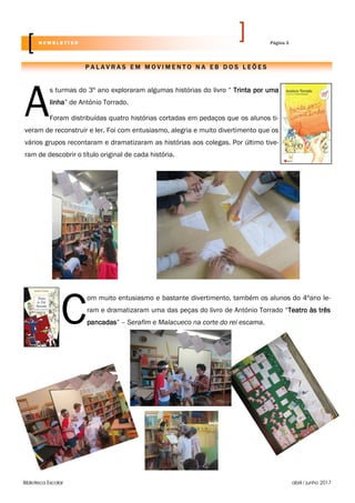 Biblioteca Escolar abril / junho 2017
A
s turmas do 3º ano exploraram algumas histórias do livro “ Trinta por uma
linha” de António Torrado.
Foram distribuídas quatro histórias cortadas em pedaços que os alunos ti-
veram de reconstruir e ler. Foi com entusiasmo, alegria e muito divertimento que os
vários grupos recontaram e dramatizaram as histórias aos colegas. Por último tive-
ram de descobrir o título original de cada história.
C
om muito entusiasmo e bastante divertimento, também os alunos do 4ºano le-
ram e dramatizaram uma das peças do livro de António Torrado “Teatro às três
pancadas” – Serafim e Malacueco na corte do rei escama.
P A L A V R A S E M M O V I M E N T O N A E B D O S L E Õ E S
Página 3N E W S L E T T E R
 