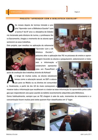 Biblioteca Escolar abril / junho 2017
O
ito meses depois de termos iniciado o pro-
jeto "Aprender com a Biblioteca Escolar" com
a turma F do 8º ano e a disciplina de Cidada-
nia lecionada pela diretora de turma, a professora Sa-
ra Sacramento, chegou o momento de os alunos apre-
sentarem os seus trabalhos.
Este projeto, que resultou na aplicação do referencial
"Aprender com a Bi-
blioteca Escolar",
procurou aliar a aplicação das TIC no processo de ensino e apren-
dizagem levando os alunos a pesquisarem, selecionarem e trata-
rem a informação e
construírem apresenta-
ções em PowerPoint e
quizz de avaliação dos trabalhos através do Kahoot!
A
o longo de muitas aulas, os alunos estudaram
temas como a educação sexual, as DST a educa-
ção para os Media ou os direitos do consumidor
e, finalmente, a partir do dia 19 de maio começaram a
mostrar toda a informação que recolheram e a testar se essa informação foi apreendida pelos cole-
gas que responderam aos quizz usando os tablets recentemente adquiridos pela Biblioteca.
Como habitualmente, sempre que as TIC chegam à sala de aula, momentos de entusiasmo e a
concentração foram muitos pois todos querem ficar classificados em 1º lugar.
P R O J E T O " A P R E N D E R C O M A B I B L I O T E C A E S C O L A R "
Página 4N E W S L E T T E R
 