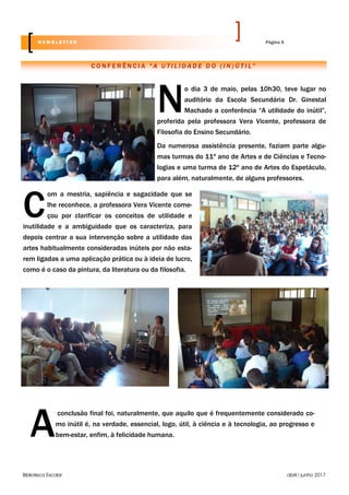 Biblioteca Escolar abril / junho 2017
N
o dia 3 de maio, pelas 10h30, teve lugar no
auditório da Escola Secundária Dr. Ginestal
Machado a conferência “A utilidade do inútil”,
proferida pela professora Vera Vicente, professora de
Filosofia do Ensino Secundário.
Da numerosa assistência presente, faziam parte algu-
mas turmas do 11º ano de Artes e de Ciências e Tecno-
logias e uma turma de 12º ano de Artes do Espetáculo,
para além, naturalmente, de alguns professores.
C O N F E R Ê N C I A “ A U T I L I D A D E D O ( I N ) Ú T I L ”
Página 5N E W S L E T T E R
C
om a mestria, sapiência e sagacidade que se
lhe reconhece, a professora Vera Vicente come-
çou por clarificar os conceitos de utilidade e
inutilidade e a ambiguidade que os caracteriza, para
depois centrar a sua intervenção sobre a utilidade das
artes habitualmente consideradas inúteis por não esta-
rem ligadas a uma aplicação prática ou à ideia de lucro,
como é o caso da pintura, da literatura ou da filosofia.
A
conclusão final foi, naturalmente, que aquilo que é frequentemente considerado co-
mo inútil é, na verdade, essencial, logo, útil, à ciência e à tecnologia, ao progresso e
bem-estar, enfim, à felicidade humana.
 