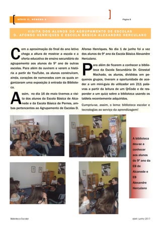 Biblioteca Escolar abril / junho 2017
C
om a aproximação do final do ano letivo
chega a altura de mostrar a escola e a
oferta educativa de ensino secundário do
agrupamento aos alunos do 9º ano de outras
escolas. Para além de ouvirem e verem a histó-
ria a partir do YouTube, os alunos construíram,
ainda, corações de namorados com os quais or-
ganizaram uma exposição à entrada da Bibliote-
ca.
A
ssim, no dia 16 de maio tivemos a visi-
ta dos alunos da Escola Básica de Alca-
nede e da Escola Básica de Pernes, am-
bas pertencentes ao Agrupamento de Escolas D.
Afonso Henriques. No dia 1 de junho foi a vez
dos alunos do 9º ano da Escola Básica Alexandre
Herculano.
P
ara além de ficarem a conhecer a biblio-
teca da Escola Secundária Dr. Ginestal
Machado, os alunos, divididos em pe-
quenos grupos, tiveram a oportunidade de ace-
der a um mini-guia do utilizador em 211 pala-
vras a partir da leitura de um QrCode e de res-
ponder a um quizz sobre a biblioteca usando os
tablets recentemente adquiridos.
Cumpriu-se, assim, o lema: biblioteca escolar e
tecnologias ao serviço da aprendizagem!
V I S I T A D O S A L U N O S D O A G R U P A M E N T O D E E S C O L A S
D . A F O N S O H E N R I Q U E S E E S C O L A B Á S I C A A L E X A N D R E H E R C U L A N O
A biblioteca
deu-se a
conhecer
aos alunos
do 9º ano da
EB de
Alcanede e
EB
Alexandre
Herculano
Página 6S É R I E I I , N Ú M E R O 6
 
