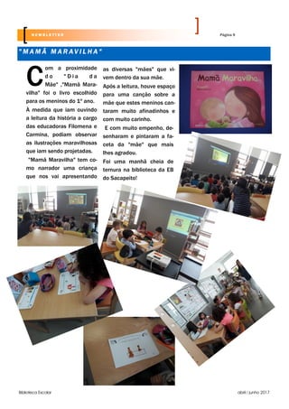 Biblioteca Escolar abril / junho 2017
C
om a proximidade
d o " D i a d a
Mãe" ,"Mamã Mara-
vilha" foi o livro escolhido
para os meninos do 1º ano.
À medida que iam ouvindo
a leitura da história a cargo
das educadoras Filomena e
Carmina, podiam observar
as ilustrações maravilhosas
que iam sendo projetadas.
"Mamã Maravilha" tem co-
mo narrador uma criança
que nos vai apresentando
as diversas "mães" que vi-
vem dentro da sua mãe.
Após a leitura, houve espaço
para uma canção sobre a
mãe que estes meninos can-
taram muito afinadinhos e
com muito carinho.
E com muito empenho, de-
senharam e pintaram a fa-
ceta da "mãe" que mais
lhes agradou.
Foi uma manhã cheia de
ternura na biblioteca da EB
do Sacapeito!
" M A M Ã M A R A V I L H A "
Página 9N E W S L E T T E R
 