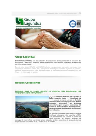 Newsletter | Abril 2015 | www.lagunduz.com |
Grupo Lagunduz
El GRUPO LAGUNDUZ, con dos décadas de experiencia en la prestación de servicios de
proximidad y atención a personas, se ha consolidado como entidad experta en la gestión de
servicios asistenciales.
Durante estos años el GRUPO LAGUNDUZ ha hecho una apuesta por una gestión avanzada y unos
servicios de contrastada calidad. Ya a principios de 2006 Lagunduz certificó la gestión de servicios,
mediante la Norma ISO 9001:2008; esto ha supuesto un importante cambio en la infraestructura del
Grupo y en el concepto de gestión.
Noticias Corporativas
LAGUNDUZ GANA SU PRIMER SERVICIO EN DONOSTIA TRAS ADJUDICARSE LAS
VIVIENDAS DE MONS-INTXAURRONDO
El consorcio formado por Lagunduz y
Fundación Salud y Comunidad ha
sumado un nuevo servicio en Euskadi,
el primero en la capital guipuzcoana. Ambas
entidades gestionarán las viviendas
comunitarias para mayores autónomos del
Paseo de Mons del barrio de Intxaurrondo,
pertenecientes al Ayuntamiento de Donostia-
San Sebastián.
La adjudicación de este nuevo servicio refuerza
la alianza estratégica entre Lagunduz y FSC,
que próximamente van a iniciar la gestión de
otros contratos en Euskadi. Además de
conseguir la mejor oferta económica, ambas entidades también presentaron la propuesta técnica
mejor valorada, con un total de 58,1 puntos de los 65 posibles.
 