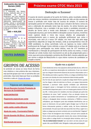Indexante dos Apoios
Sociais (IAS)
O QUE É O IAS?
É o Indexante dos Apoios
Sociais, instituído pela Lei n.º
53-B/2006, de 29 de
Dezembro, que veio substituir
a Retribuição Mínima Mensal
Garantida (RMMG) enquanto
referencial determinante da
fixação, cálculo e actualização
das contribuições, das pensões
e outras prestações sociais.
O IAS aplica-se desde 1 de Janeiro
de 2007.
IAS = 419,22€
Fonte: http://www2.seg-
social.pt/left.asp?03.10
Lei n.º 53-B/2006, de 29 de
Dezembro (IAS)
Lei n.º 66-B/2012, de 31 de
Dezembro – Aprova o Orçamento
de estado para 2013 – Pag. 7424
(82) – Suspende o regime de
actualização do IAS
Dedicação vs Sucesso!
O exame de Janeiro passado já faz parte da história, pelos resultados obtidos
junto dos nossos membros constatamos que deve ter sido um dos exames de
acesso à profissão com maior taxa de sucesso de sempre. O numero de
aprovações parece ter reforçado a ideia de que o estudo é de facto a única via
para a obtenção do aprovado neste tipo de exame, há vários factores que
podem influenciar, mas a verdade é de que tendo o candidato encarado o
desafio de forma séria e tendo este dedicado o tempo suficiente para
preparação da prova, por norma obtém o desejado sucesso na prova, insistimos
neste capitulo desde o inicio das nossas edições de preparação e
acompanhamento para o exame de avaliação profissional, que como é
anunciado, esta será já a nossa 15ª edição, ora mais não seja pela larga
experiência adquirida ao longo dos tempos, onde já acompanhamos mais de
3500 candidatos na árdua caminhada rumo ao ingresso na maior ordem
profissional de Portugal. Como referido a nossa 15ª edição está já na fase de
inscrições para participação nos testes diários, mais de 177 membros já
manifestaram a intenção de participarem de forma activa nos testes, é nossa
intenção ver ainda muitos mais inscreverem-se até ao dia programado para o
inicio, que será como estipulado o próximo dia 20 de Abril, mesmo sabendo que
por norma a edição de Maio/Junho é a que menor numero de candidatos se
propõe a exame.
Próximo exame OTOC Maio 2015
Tópicos em destaque
Minuta Rescisão Contrato Prestação de
Serviços de Contabilidade
SUBCONTRATOS
Pagamento especial por conta
Contabilidade | Insolvência de empresa
saldo cartão credito diferente
Ajuda de custo - Funcionário Público
Dúvida Questão 50 (Ética) - Exame Outubro
2011
Distribuição de lucros
GRUPOS DE ACESSO
Se pretende um acesso ao nosso fórum de forma
mais dinâmica e mais próxima dos seus interesses,
veja qual dos grupos que mais se aproxima das suas
pretensões. Veja neste tópico por favor as condições
inerentes a cada um. Grupos de acesso
Ajude-nos a ajudar!
É sem dúvida dos temas mais populares deste período do ano, refiro-me
ao IRS e as respectivas declarações de rendimentos. É por isso natural
que nos cheguem diariamente dezenas de assuntos relacionados com o
IRS, dúvidas para todos os gostos e feitios, os colegas contabilistas ficam
por vezes com dúvidas de como resolverem determinada questão.
Ora foi mais do que oportuno a acção do colega André Pereira quando
nos fez chegar a ideia de abrirmos no fórum, um espaço inteiramente
destinado a promover todas aquelas entidades que dificilmente
conseguem passar a mensagem de forma autónoma aos potenciais
contribuintes disponíveis para e com um simples gesto doarem 0.5% do
seu IRS. A ideia parece ter recebido uma boa aceitação por parte dos
utilizadores da nossa “rede” contudo e face ao elevado número de
colegas que acedem diariamente ao “contabilistas.net”, pretendemos
reforçar a divulgação desta iniciativa, solicitamos a TODOS os nossos
utilizadores, que divulguem junto das entidades beneficiárias com as
quais se relacionam, de que podem agora divulgar aqui no fórum de
forma inteiramente gratuita e melhor ainda, de forma totalmente
personalizada. Ora para que tudo isto seja ainda mais eficaz, sugere-se a
todos os colegas que ao terem contacto com os contribuintes “elegíveis”
façam o favor de divulgarem esta iniciativa, será por certo acatada de
forma muito positiva pela grande maioria dos vossos clientes/amigos.
Como refere o colega André na introdução desta iniciativa, este é um
“Ato de Solidariedade Gratuito” por isso este é um dos casos em que
ajudar não custa MESMO nada. Obrigado a todos pela participação!
 