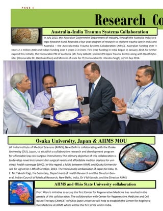 PAGE 6 
Research Collaborations 
All India Institute of Medical Sciences (AIIMS), New Delhi is collaborating with the Osaka University (OU), Japan, to establish a collaborative research and development program for affordable low cost surgical instruments The primary objective of this collaboration is to develop novel instruments for surgical needs and affordable medical devices for uni- versal health coverage (UHC). In this regard, a MoU between AIIMS and Osaka University will be signed on 13th of October, 2014. The honourable ambassador of Japan to India, H. E. Mr Takeshi Yagi, the Secretary, Department of Health Research and the Director Gen- eral, Indian Council of Medical Research, New Delhi, India, Dr V M Katoch, and the Director AIIMS 
Prof. Misra's initiative to set up the first Center for Regenerative Medicine has resulted in the genesis of this collaboration. The collaboration with Center for Regenerative Medicine and Cell Based Therapy (CRMCBT) of Ohio State University will help to establish the Center for Regenera- tive Medicine at AIIMS which will be the first of its kind in India. 
ALL INDIA INSTITUTE OF MEDICAL SCIENCES 
In July 2013, the Australian Government Department of Industry, through the Australia-India Stra- tegic Research Fund, financed a four year program of research to improve trauma care in India and Australia – the Australia-India Trauma Systems Collaboration (AITSC). Australian funding over 4 years 2.1 million AUD and Indian funding over 4 years 2.3 Crore. First year funding in India began in January 2014.To further expend this initially the honourable PM of Australia (Mr.Tony Abbott ) visited JPN Apex Trauma Centre along with Health Min- ister (Honourable Dr. Harshvardhan) and Minister of state for IT (Honourable Dr. Jitendra Singh) on 5th Sep 2014. 
Australia-India Trauma Systems Collaboration 
Osaka University, Japan & AIIMS MOU 
AIIMS and Ohio State University collaboration  