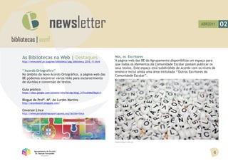 ABR2011      02

bibliotecas | aemf

     As Bibliotecas na Web | Destaques                                    Nós, os Escritores
     http://www.esmf.pt/paginas/biblioteca/pag_biblioteca_2010_11.html    A página web das BE do Agrupamento disponibiliza um espaço para
                                                                          que todos os elementos da Comunidade Escolar possam publicar os
                                                                          seus textos. Este espaço está subdividido de acordo com os níveis de
     ‘’Acordo Ortográfico’’                                               ensino e inclui ainda uma área intitulada ‘’Outros Escritores da
     No âmbito do novo Acordo Ortográfico, a página web das               Comunidade Escolar’’.
     BE podemos encontrar vários links para esclarecimento
     de dúvidas e conversão de textos.

     Guia prático:
     https://docs.google.com/present/view?id=dgv3djgj_317cxshb6d3&pli=1


     Blogue da Profª. Mª. de Lurdes Martins
     http://acordoesmf.blogspot.com/


     Coversor Lince
     http://www.portaldalinguaportuguesa.org/?action=lince




                                                                          fayerwayer.com.br



               Agrupamento de Escolas
                Dr. Manuel Fernandes                                                                                                        6
                      Abrantes
 