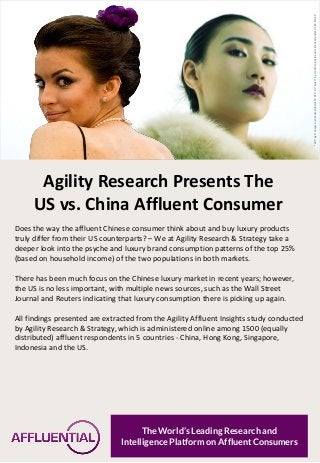 Agility Research Presents The 
US vs. China Affluent Consumer 
Does the way the affluent Chinese consumer think about and buy luxury products truly differ from their US counterparts? – We at Agility Research & Strategy take a deeper look into the psyche and luxury brand consumption patterns of the top 25% (based on household income) of the two populations in both markets. 
There has been much focus on the Chinese luxury market in recent years; however, the US is no less important, with multiple news sources, such as the Wall Street Journal and Reuters indicating that luxury consumption there is picking up again. 
All findings presented are extracted from the Agility Affluent Insights study conducted by Agility Research & Strategy, which is administered online among 1500 (equally distributed) affluent respondents in 5 countries - China, Hong Kong, Singapore, Indonesia and the US. 
The World’s Leading Research and 
Intelligence Platform on Affluent Consumers 
"Girl" by Francesco is licensed under CC BY 2.0 / "Nut 3" by Jonathan Kos-Read is licensed under CC BY-ND 2.0  