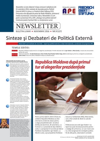 Ultima perioadă a fost marcată de o serie de
evenimente importante pentru Republica Moldova.
Misiunea de observatori a OSCE și acelea ale
altor organizații ce au monitorizat primul tur
al prezidențialelor din 30 octombrie au spus că
scrutinul a respectat, în general, criteriile unor
alegeri libere și corecte, în pofida unor critici
pe care observatorii le-au formulat la adresa
folosirii resursei administrative, reflectării
părtinitoare a campaniei în presă, lipsei de
transparență a finanțării candidaților și a
atmosferei în care s-a desfășurat campania
electorală.
Președintele României, Klaus Iohannis,
și-a exprimat speranța că turul al doilea al
alegerilor prezidențiale din Republica Moldova
se va desfășura „cu respectarea standardelor
europene privind derularea alegerilor, în spiritul
corectitudinii și transparenței”. Liderul român
nu formulează explicit vreun sprijin pentru
unul din cei doi candidați rămași în cursă, dar
în mesajul său se spune că Republica Moldova
ar trebui să continue „procesul de reforme
în spirit european”. Fostul președinte român,
Traian Băsescu, și-a exprimat în schimb explicit
sprijinul pentru candidata numită în general
pro-europeană, Maia Sandu.
În vreme ce mai mulți politicieni români au
salutat intrarea Maiei Sandu în turul al doilea
al alegerilor, oficiali de la Moscova au subliniat
că scorul bun al lui Igor Dodon arată cât de
mare este potențialul integrării eurasiatice a
Moldovei.
Ambasadorul Ucrainei în Republica Moldova,
Ivan Gnatișin, a fost chemat la Kiev pentru
consultări, relatează Realitatea TV. Motivele
nu au fost anunțate, însă, potrivit Interfax.
ua, aceasta ar veni în contextul anunțării
rezultatelor alegerilor prezidențiale, la care
candidatul Igor Dodon a obținut peste 48%.
Agenția amintește că în cadrul dezbaterilor
electorale Igor Dodon a declarat că peninsula
Crimeea aparține Federației Ruse, fapt ce
îngrijorează autoritățile ucrainene.
Președintele comisiei de afaceri externe din
Parlamentul European transmite un mesaj de
unitate forțelor pro-europene din Republica
Moldova. Elmar Brok crede că procentajele
ar fi arătat altfel dacă decizia de desemnare
a Maiei Sandu drept candidat unic al pro-
europenilor s-ar fi luat mai devreme. UE va
respecta însă orice rezultat al alegerilor. „Îmi
pare rău că dezbinarea partidelor pro-europene
din ultimii ani lasă urme asupra viitorului țării.
Iată, această dezbinare a servit candidatului
pro-rus, care a reușit să convingă peste 48 %
din electorat”, a adăugat europarlamentarul
german într-un interviu pentru Europa Liberă.
Sinteze şi Dezbateri de Politică Externă
BULETIN LUNAR NOIEMBRIE 2016 NR.9 (127)
NEWSLETTER
Newsletter-ul este elaborat în baza emisiunii radiofonice din
01 noiembrie 2016, realizate de Asociaţia pentru Politică
Externă (APE) în comun cu Friedrich-Ebert-Stiftung (FES).
Emisiunea este difuzată de postul de Radio Moldova, partenerul
media al proiectului. Emisiunea radio și Newsletter-ul sunt
parte a proiectului FES şi APE „Dialoguri de politică externă”.
Conținutul poate fi preluat liber cu menţionarea sursei.
Buletin lunar, Nr. 9 (127), noiembrie 2016
64, Sciusev str. MD-2012, Chisinau, Republic of Moldova, Tel-Fax: +373 22 21 09 86
Website: www.ape.md E-mail: office@ape.md
Materialele sunt realizate de Lina Grâu – expert pe politică externă și relații internaționale, coordonator de programe APE.
TEMELE EDIȚIEI:
1.	 	 Republica Moldova după primul tur al alegerilor prezidențiale. Primele declarații ale lui Igor Dodon și Maia Sandu și reacții ale concurenților
excluși din cursă.
2.	 	 Opinii ale experților: Arcadie Barbaroșie, Victor Chirilă, Pavel Postică, Nadine Gogu, Sorin Ioniță despre primul tur al alegerilor prezidențiale.
3.	 	 Andi Cristea: Pariul de suflet al Moldovei trebuie să rămână Vestul
RepublicaMoldovadupăprimul
turalalegerilorprezidențiale
Pentru prima dată în ultimii 20 de ani,
cetățenii Republicii Moldova au fost
chemați la urnele de votare pentru
a alege președintele țării. Scrutinul
desfășurat duminică, 30 octombrie, s-a
încheiat cu o prezență de doar 48,95 la
sută și i-a propulsat în turul doi pe liderul
Partidului Socialiștilor, Igor Dodon, cu
48,26 la sută, și pe președinta Partidului
Acțiune și Solidaritate (PAS), Maia Sandu,
care a fost votată de 38,42 la sută din
alegători.
Politicianului pro-estic Igor Dodon i-au
lipsit mai puțin de două procente pentru
a câștiga din primul tur, un scor mare care
nu a fost prognozat de sondajele publice.
Pe de altă parte, observatorii constată
 