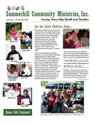 Summerhill Community Ministries, Inc.
Newsletter ~ First Quarter 2006                    Serving Inner-City Youth and Families

                                          Let the Little Children Come...
                                          If someone walks into my house for
                                          the first time, she might think I have
                                          children of my own after seeing the
                                          crayon drawings that wall-paper
                                          my refrigerator door. I have no
                                          children of my own, but I am
     Jonquaria Scott                      blessed to work with and love
                                          about twenty amazing children
                                          from the Summerhill after school
                                          program. The truth is, I am
                                          “refrigerator-door-proud” of these
                         Shakkia Walker   kids!
                                                                                       Now, some days can be difficult,
                                           There is something far deeper,             and it may seem like nothing being
                                          however, than just crayon drawings          said is actually sinking in; but then
                                          happening at the after school               there are also some days with great
                                          program. The first thing that stood
                                          out to me when I came to ASP this            “Let the little children come to me and
       Kevin Payton                       year was how eager the children
                                          were to bless the snack or say a             do not hinder them, for the kingdom of
                                          prayer for devotion. When the time           God belongs to such as these...”
                                          came to pray, tons of little hands
                                          shot up to volunteer, and some              victories. You see, you are never
                                          couldn’t help but to murmur a small         too young to know God’s love and
                                          “I want to pray! I want to pray!” It        begin following Him. “We need to
                                          is encouraging seeing a bunch of            love God and love others,” said
                                          young hearts excited about God              one of our seven year old boys
                       Bianca Smith       and learning more about Him.                                       (Continued on page 2)
   Jordan Wilkins




  Myleodre Jones




                       Joshua Wilkins



Honor Roll Students!                              Thanks goes to Christ Church for the donation of a 15 passenger van!
 
