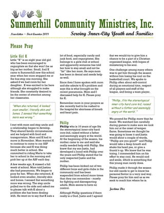 Summerhill Community Ministries, Inc.
Newsletter ~ First Quarter 2008                   Serving Inner-City Youth and Families

Please Pray
Little Girl K                           lot of food, especially candy and       that we would try to give him a
Little “K” is an eight year old girl    junk food, and regurgitates. She        chance to be a part of a Christian
who has been encouraged to              belongs to a girls club at school       organized league, with hopes of
regurgitate so that she won’t be as     and apparently someone has told         ministering to his soul.
big as her mother. Small, frail K       her how to stay small and not be
                                                                                One challenge among many others
came to Summerhill new this school      “fat” like her mom. He says mom
                                                                                was to get him through the season
year when her mom stopped me at         has been in denial and needs help
                                                                                without him losing his cool on the
the bus stop one morning. She           as well.
                                                                                basketball court. We spoke to
asked if we had room for her            Since then I have spoken with mom       Phillip often about self-control
daughter. K was excited to be here      and she admits to K’s problem and       during an emotional time, respect
although she struggled to make          says this is what brought on the        of all players and staff of the
friends. She constantly desired to      recent pneumonia. Mom and I             league, and being a team player.
be the center of attention among        discussed help for K. Please pray
her classmates.                         for K.
                                                                                 “Phillip...fits the stereotypical
                                        Remember mom in your prayers as          inner-city hard core kid, raised
 “When she returned, K looked           she recently had to be rushed to
                                        the hospital for shortness of breath     without a father and seemingly
 even smaller, literally skin and
                                        and heart pain.                          angry at the world .”
 bones. I sensed that something
 more was wrong.”
                                                                                We prayed for Phillip more than he
                                        Phillip                                 knew. We watched him carefully
I met with mom and step uncle and                                               during games to make sure we took
                                        Phillip who is 16 years of age fits
a relationship began to develop.                                                him out at the onset of temper
                                        the stereotypical inner-city hard
They shared family circumstances                                                flares. Sometimes we thought he
                                        core kid, raised without a father
and we helped with food and                                                     was going to loose it and Justin
                                        and seemingly angry at the world.
transportation. Mom and K had to                                                would shout a couple of words,
                                        At the beginning of the season, his
move in November. Mom wanted K                                                  “Phillip are you good?” and Phillip
                                        mother came to me and said she
to continue to come to our ASP                                                  would take a deep breath and
                                        really needed help with Phillip. She
because she said K was doing                                                    shake his head yes, or give a
                                        knew that my son Justin, had
much better in school. She                                                      thumb’s up. We knew that he was
                                        developed a bond with Phillip over
committed to riding Marta to take                                               trying. I commended him on his
                                        the years and Phillip stated that he
her to school in the morning and                                                effort to stay cool. He would nod
                                        only respected Justin and his
pick her up at the ASP each day.                                                and smile, which is something that
                                        mother.
A few weeks ago, K missed a full                                                this young man rarely does.
                                        Phillip has been kicked out of two
week of school. Mom told Justina                                                Phillip made it through the season
                                        different boys and girls clubs in the
she had pneumonia. We began to                                                  but still needs to get to know his
                                        community and has been
pray for her. When she returned, K                                              personal Savior in a very real way.
                                        suspended from school more times
looked even smaller, literally skin                                             Please pray for him and us as we
                                        than they can remember - mostly
and bones. I sensed that something                                              seek to reach him where he is.
                                        for fighting and disrespecting
more was wrong. The step uncle
                                        adults. Mom seems to have no
pulled me to the side and asked me
                                        control.                                Justina Dix
to please talk with K about a
problem she has been dealing            Although Phillip questions if there
with. He went on to say that K eats a   really is a God, Justin and I agreed
 