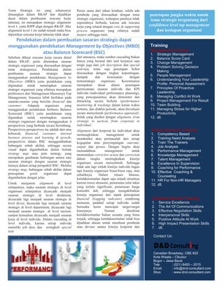 Tema Strategis ini yang seharusnya               Persis sama dari tahun ketahun, selalu ada
dituangkan dalam RKAP dan dijadikan              pembeda yang disesuaikan dengan tema             penetapan jangka waktu untuk
dasar dalam pembuatan rencana kerja              strategis organisasi, walaupun pastinya tidak     tema strategis tergantung dari
tahunan, ini merupakan strategic alignment       sepenuhnya berbeda, karena ada rencana
level 1, yaitu RJPP align dengan RKAP. Jika      kerja yang related dengan core & supporting      confidence level top management
alignment level 1 ini sudah terjadi maka bisa    process organisasi yang sifatnya sudah               dan kesiapan organisasi
dipastikan rencana kerja tahunan tidak akan      mature sehingga rutin.
  Pendekatan dalam pembuatan sasaran strategis dapat
menggunakan pendekatan Management by Objectives (MBO)                                             Training
                                                                                                  Management Training
             atau Balance Scorecard (BSC)                                                         1. Strategic Management
Sebelum dibuat rencana kerja secara detail       dari atasanya, maka sumber cascading bukan       2. Balance Score Card
dalam RKAP, perlu ditentukan sasaran             hanya yang berasal dari unit kerjanya saja
                                                                                                  3. Change Management
strategis organisasi yang disesuaikan dengan     tetapi juga dari job description dan special
                                                                                                  4. Problem Solving Decision
tema strategisnya. Pendekatan dalam              task-nya, tentu saja penetapan bobot
                                                                                                      Making
pembuatan       sasaran     strategis   dapat    disesuaikan dengan tingkat kepentingan,
                                                 dampak        dan      kesesuaian      dengan    5. People Management
menggunakan pendekatan Management by
                                                 temastrategis     organisasi.    Kesemuanya      6. Understanding Your Leadership
Objectives (MBO) yaitu pendekatan yang
digunakan untuk menetapkan sasaran               merupakan       dasar     dalam     penetapan        Profile: Personal Assessment
strategis organisasi yang sifatnya merupakan     perencanaan sasaran individu dan KPI             7. Principles Of Proactive
preferences dari Management khususnya Top        individu (individual performance planning),          Leadership
Management, biasanya lebih berfokus pada         yang pencapaiannya akan dimonitor dan            8. Managing Conflict At Work
sasaran-sasaran yang bersifat financial dan      ditracking secara berkala (performance           9. Project Management For Result
customer.     Adapula      organisasi    yang    monitoring & tracking) dalam kurun waktu         10. Team Building
menggunakan pendekatan berbasis Balance          tertentu, dan diakhir periode, akan dievaluasi   11. Managing Stress for Higher
Scorecard (BSC) yaitu pendekatan yang            secara menyeluruh (performance appraisal).           Productivity
digunakan untuk menetapkan sasaran               Inilah yang disebut dengan alignment, from       12. dll.
strategis organisasi dengan menggunakan 4        strategic to tactical, from corporate to
perspectives yang berbeda secara berimbang.      individual.
Perspectives-perspectives itu adalah dari atas   Alignment dari korporat ke individual akan        Human Resource Training
kebawah, financial, customer, internal           memungkinkan          management        untuk     1. Competency Based
business process and learning & growth;          mendeteksi akar permasalah dari setiap            2. Training Need Analysis
perspectives dalam BSC menggambarkan             kegagalan atau penyimpangan outcome,              3. Train The Trainers
hubungan sebab akibat, sehingga secara           output dan proses. Dengan begitu akan             4. Job Analysis
visual dapat digambarkan dalam bentuk            memudahkan           management         untuk     5. Performance Management
strategy map atau peta strategi, yang            menentukan corrective action dan correction       6. Knowledge Management
merupakan gambaran hubungan antara satu          dalam rangka meningkatkan kinerja                 7. Talent Management
sasaran strategis dengan sasaran strategis       organisasi secara menyeluruh. Sehingga            8. Excellence In Supervision
lainnya dalam setiap perspektif BSC. Melalui     tidak ada lagi istilah kinerja individu bagus
strategy map, hubungan sebab akibat dalam                                                          9. Coaching for Performance
                                                 tapi kinerja organisasi biasa-biasa saja, atau    10. Effective Coaching &
pencapaian      goals     organisasi    dapat    sebaliknya.     Dalam      situasi    khusus,
digambarkan dengan jelas.                                                                              Counseling
                                                 ketidaknormalan dapat saja terjadi misalnya       11. HR For Non-HR Managers
Untuk menjamin alignment di level                karena resesi ekonomi, penurunan nilai tukar
                                                                                                   12. dll.
selanjutnya, maka sasaran strategis di level     yang terlalu significant, penurunan harga
organisasi selanjutnya dicascade menjadi         komoditi dsb, sehingga mengakibatkan
sasaran strategis di level direktorat;           kinerja organisasi dari aspek pencapaian
dicascade lagi menjadi sasaran strategis di      financial (Lagging indicator) cenderung           Customer Service Training
level divisi; dicascade lagi menjadi sasaran     menurun, padahal setiap individu sudah            1. Service Excellence
strategis di level department; dicascade lagi    berusaha keras mencapai target-target             2. The Art Of Communications
menjadi sasaran strategis di level section;      kinerjanya.          Namun           demikian     3. Effective Negotiation Skills
sampai kemudian dicascade menjadi sasaran        ketidaknormalan bukan sesuatu yang biasa          4. Interpersonal Skills
kerja di level individu. Dalam cascading di      terjadi, sehingga ketidaknormalan tidak bisa      5. Positive Attitude At Work
level individu, karena setiap individu           dijadikan alasan untuk membuat pembeda            6. High Impact Presentation Skills
memiliki job desc dan seringkali special         atau deviasi antara kinerja korporat dan          7. dll.
task                                             kinerja individu.

Untuk info modul dan syllabus, silakah visit www.dnd-consultant.com                                 Contact Us:

                                                                                                    D&D Consulting
                                                                                                    Canadian Broadway, CBE #25
                                                                                                    Kota Wisata – Cibubur
                                                                                                    Bogor – Jawa Barat
                                                                                                    Telp        : (021) 8493 – 2015
                                                                                                    Email       : info@dnd-consultant.com
                                                                                                    Situs       : www.dnd-consultant.com
 