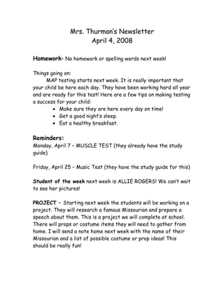 Mrs. Thurman’s Newsletter
                     April 4, 2008

Homework– No homework or spelling words next week!

Things going on:
     MAP testing starts next week. It is really important that
your child be here each day. They have been working hard all year
and are ready for this test! Here are a few tips on making testing
a success for your child:
         • Make sure they are here every day on time!
         • Get a good night’s sleep.
         • Eat a healthy breakfast.

Reminders:
Monday, April 7 – MUSCLE TEST (they already have the study
guide)

Friday, April 25 – Music Test (they have the study guide for this)

Student of the week next week is ALLIE ROGERS! We can’t wait
to see her pictures!

PROJECT – Starting next week the students will be working on a
project. They will research a famous Missourian and prepare a
speech about them. This is a project we will complete at school.
There will props or costume items they will need to gather from
home. I will send a note home next week with the name of their
Missourian and a list of possible costume or prop ideas! This
should be really fun!
 