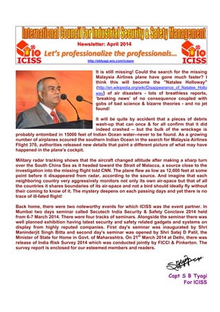 Newsletter: April 2014
Let’s professionalize the professionals…
http://sbtyagi.wix.com/icissm
It is still missing! Could the search for the missing
Malaysia Airlines plane have gone much faster? I
think this will become the "Natalee Holloway"
(http://en.wikipedia.org/wiki/Disappearance_of_Natalee_Hollo
way) of air disasters - lots of breathless reports,
‘breaking news’ of no consequence coupled with
gobs of bad science & bizarre theories - and no jet
found!
It will be quite by accident that a pieces of debris
wash-up that can once & for all confirm that it did
indeed crashed -- but the bulk of the wreckage is
probably entombed in 15000 feet of Indian Ocean water--never to be found. As a growing
number of airplanes scoured the southern Indian Ocean in the search for Malaysia Airlines
Flight 370, authorities released new details that paint a different picture of what may have
happened in the plane's cockpit.
Military radar tracking shows that the aircraft changed altitude after making a sharp turn
over the South China Sea as it headed toward the Strait of Malacca, a source close to the
investigation into the missing flight told CNN. The plane flew as low as 12,000 feet at some
point before it disappeared from radar, according to the source. And imagine that each
neighboring country very aggressively monitors not only its own air-space but that of all
the countries it shares boundaries of its air-space and not a bird should ideally fly without
their coming to know of it. The mystery deepens on each passing days and yet there is no
trace of ill-fated flight!
Back home, there were two noteworthy events for which ICISS was the event partner. In
Mumbai two days seminar called Secutech India Security & Safety Conclave 2014 held
from 6-7 March 2014. There were four tracks of seminars. Alongside the seminar there was
well planned exhibition having latest security and safety related gadgets and systems on
display from highly reputed companies. First day's seminar was inaugurated by Shri
Maninderjit Singh Bitta and second day's seminar was opened by Shri Satej D Patil, the
Minister of State for Home in Govt. of Maharashtra. On 21st
March 2014 at Delhi, there was
release of India Risk Survey 2014 which was conducted jointly by FICCI & Pinkerton. The
survey report is enclosed for our esteemed members and readers.
Capt S B Tyagi
For ICISS
 