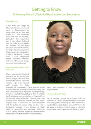 Wits RHI Choir
Who is Memory?
I hail from the village of
Siloame in Nzhelele, Limpopo. I
came to Johannesburg to
study medicine at Wits and
stayed on. I am passionate
about the field of HIV/AIDS,
particularly the prevention
part; I have always believed
that the earlier young people
are exposed to the right
educationaroundSRHandHIV,
thebettertheoutcomesforthe
health system in reducing the
burden of the disease. Coming
from a rural background
myself, I know that SRH topics
and even HIV are not always
common household topics.
What motivated you to study
medicine?
When I was younger I noticed
that pregnant women living in
remote villages had no access
to antenatal services and were
not able to get to the hospital
early enough for help,
especially in emergencies. These women would
estimate their due dates, very often inaccurately, and
then camp in the hospital grounds awaiting delivery.
This often resulted in stays of up to three months in
barely adequate accommodation, as they could not
be admitted into the hospital. This was a very sad
state of affairs and I was touched by their plight.
Happily, access to health care has improved greatly
and this system no longer exists, but that was a
significant motivator in my decision to study
medicine; I wanted to help somehow. I believe in
human dignity and that all people deserve quality
health care no matter what their socio-economic
Getting to know
Dr Memory Muturiki, Technical Head: Adolescent Programme
status, and regardless of their traditional and
religious beliefs.
Tell us about your first job?
Like all doctors I started as an intern. I did my
internship at Tambo Memorial Hospital in the East
Rand.Ienjoyedmyinternshipandthereisn’tmuchto
say about that except that we were, luckily for us, the
last group to be interns for only a year as internship
became a two-year programme the following year!
12
Wits RHI Choir
Who is Memory?
I hail from the village of
Siloame in Nzhelele, Limpopo. I
came to Johannesburg to
study medicine at Wits and
stayed on. I am passionate
about the field of HIV/AIDS,
particularly the prevention
part; I have always believed
that the earlier young people
are exposed to the right
educationaroundSRHandHIV,
thebettertheoutcomesforthe
health system in reducing the
burden of the disease. Coming
from a rural background
myself, I know that SRH topics
and even HIV are not always
common household topics.
What motivated you to study
medicine?
When I was younger I noticed
that pregnant women living in
remote villages had no access
to antenatal services and were
not able to get to the hospital
early enough for help,
especially in emergencies. These women would
estimate their due dates, very often inaccurately, and
then camp in the hospital grounds awaiting delivery.
This often resulted in stays of up to three months in
barely adequate accommodation, as they could not
be admitted into the hospital. This was a very sad
state of affairs and I was touched by their plight.
Happily, access to health care has improved greatly
and this system no longer exists, but that was a
significant motivator in my decision to study
medicine; I wanted to help somehow. I believe in
human dignity and that all people deserve quality
health care no matter what their socio-economic
Getting to know
Dr Memory Muturiki, Technical Head: Adolescent Programme
status, and regardless of their traditional and
religious beliefs.
Tell us about your first job?
Like all doctors I started as an intern. I did my
internship at Tambo Memorial Hospital in the East
Rand.Ienjoyedmyinternshipandthereisn’tmuchto
say about that except that we were, luckily for us, the
last group to be interns for only a year as internship
became a two-year programme the following year!
 