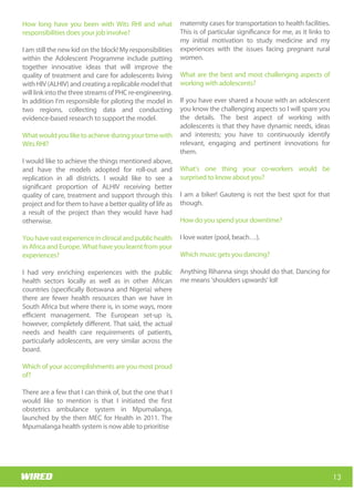 Wits RHI Choir
How long have you been with Wits RHI and what
responsibilities does your job involve?
I am still the new kid on the block! My responsibilities
within the Adolescent Programme include putting
together innovative ideas that will improve the
quality of treatment and care for adolescents living
with HIV (ALHIV) and creating a replicable model that
will link into the three streams of PHC re-engineering.
In addition I’m responsible for piloting the model in
two regions, collecting data and conducting
evidence-based research to support the model.
Whatwouldyouliketoachieveduringyourtimewith
Wits RHI?
I would like to achieve the things mentioned above,
and have the models adopted for roll-out and
replication in all districts. I would like to see a
significant proportion of ALHIV receiving better
quality of care, treatment and support through this
project and for them to have a better quality of life as
a result of the project than they would have had
otherwise.
You have vast experience in clinical and public health
in Africa and Europe. What have you learnt from your
experiences?
I had very enriching experiences with the public
health sectors locally as well as in other African
countries (specifically Botswana and Nigeria) where
there are fewer health resources than we have in
South Africa but where there is, in some ways, more
efficient management. The European set-up is,
however, completely different. That said, the actual
needs and health care requirements of patients,
particularly adolescents, are very similar across the
board.
Which of your accomplishments are you most proud
of?
There are a few that I can think of, but the one that I
would like to mention is that I initiated the first
obstetrics ambulance system in Mpumalanga,
launched by the then MEC for Health in 2011. The
Mpumalanga health system is now able to prioritise
maternity cases for transportation to health facilities.
This is of particular significance for me, as it links to
my initial motivation to study medicine and my
experiences with the issues facing pregnant rural
women.
What are the best and most challenging aspects of
working with adolescents?
If you have ever shared a house with an adolescent
you know the challenging aspects so I will spare you
the details. The best aspect of working with
adolescents is that they have dynamic needs, ideas
and interests; you have to continuously identify
relevant, engaging and pertinent innovations for
them.
What’s one thing your co-workers would be
surprised to know about you?
I am a biker! Gauteng is not the best spot for that
though.
How do you spend your downtime?
I love water (pool, beach…).
Which music gets you dancing?
Anything Rihanna sings should do that. Dancing for
me means ‘shoulders upwards’ lol!
13
Wits RHI Choir
How long have you been with Wits RHI and what
responsibilities does your job involve?
I am still the new kid on the block! My responsibilities
within the Adolescent Programme include putting
together innovative ideas that will improve the
quality of treatment and care for adolescents living
with HIV (ALHIV) and creating a replicable model that
will link into the three streams of PHC re-engineering.
In addition I’m responsible for piloting the model in
two regions, collecting data and conducting
evidence-based research to support the model.
Whatwouldyouliketoachieveduringyourtimewith
Wits RHI?
I would like to achieve the things mentioned above,
and have the models adopted for roll-out and
replication in all districts. I would like to see a
significant proportion of ALHIV receiving better
quality of care, treatment and support through this
project and for them to have a better quality of life as
a result of the project than they would have had
otherwise.
You have vast experience in clinical and public health
in Africa and Europe. What have you learnt from your
experiences?
I had very enriching experiences with the public
health sectors locally as well as in other African
countries (specifically Botswana and Nigeria) where
there are fewer health resources than we have in
South Africa but where there is, in some ways, more
efficient management. The European set-up is,
however, completely different. That said, the actual
needs and health care requirements of patients,
particularly adolescents, are very similar across the
board.
Which of your accomplishments are you most proud
of?
There are a few that I can think of, but the one that I
would like to mention is that I initiated the first
obstetrics ambulance system in Mpumalanga,
launched by the then MEC for Health in 2011. The
Mpumalanga health system is now able to prioritise
maternity cases for transportation to health facilities.
This is of particular significance for me, as it links to
my initial motivation to study medicine and my
experiences with the issues facing pregnant rural
women.
What are the best and most challenging aspects of
working with adolescents?
If you have ever shared a house with an adolescent
you know the challenging aspects so I will spare you
the details. The best aspect of working with
adolescents is that they have dynamic needs, ideas
and interests; you have to continuously identify
relevant, engaging and pertinent innovations for
them.
What’s one thing your co-workers would be
surprised to know about you?
I am a biker! Gauteng is not the best spot for that
though.
How do you spend your downtime?
I love water (pool, beach…).
Which music gets you dancing?
Anything Rihanna sings should do that. Dancing for
me means ‘shoulders upwards’ lol!
 
