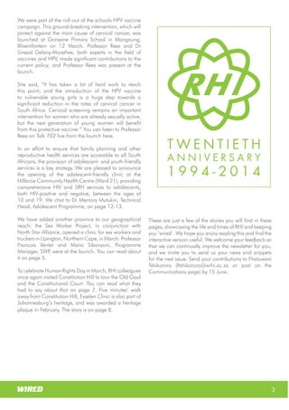 Wits RHI Choir
How long have you been with Wits RHI and what
responsibilities does your job involve?
I am still the new kid on the block! My responsibilities
within the Adolescent Programme include putting
together innovative ideas that will improve the
quality of treatment and care for adolescents living
with HIV (ALHIV) and creating a replicable model that
will link into the three streams of PHC re-engineering.
In addition I’m responsible for piloting the model in
two regions, collecting data and conducting
evidence-based research to support the model.
Whatwouldyouliketoachieveduringyourtimewith
Wits RHI?
I would like to achieve the things mentioned above,
and have the models adopted for roll-out and
replication in all districts. I would like to see a
significant proportion of ALHIV receiving better
quality of care, treatment and support through this
project and for them to have a better quality of life as
a result of the project than they would have had
otherwise.
You have vast experience in clinical and public health
in Africa and Europe. What have you learnt from your
experiences?
I had very enriching experiences with the public
health sectors locally as well as in other African
countries (specifically Botswana and Nigeria) where
there are fewer health resources than we have in
South Africa but where there is, in some ways, more
efficient management. The European set-up is,
however, completely different. That said, the actual
needs and health care requirements of patients,
particularly adolescents, are very similar across the
board.
Which of your accomplishments are you most proud
of?
There are a few that I can think of, but the one that I
would like to mention is that I initiated the first
obstetrics ambulance system in Mpumalanga,
launched by the then MEC for Health in 2011. The
Mpumalanga health system is now able to prioritise
maternity cases for transportation to health facilities.
This is of particular significance for me, as it links to
my initial motivation to study medicine and my
experiences with the issues facing pregnant rural
women.
What are the best and most challenging aspects of
working with adolescents?
If you have ever shared a house with an adolescent
you know the challenging aspects so I will spare you
the details. The best aspect of working with
adolescents is that they have dynamic needs, ideas
and interests; you have to continuously identify
relevant, engaging and pertinent innovations for
them.
What’s one thing your co-workers would be
surprised to know about you?
I am a biker! Gauteng is not the best spot for that
though.
How do you spend your downtime?
I love water (pool, beach…).
Which music gets you dancing?
Anything Rihanna sings should do that. Dancing for
me means ‘shoulders upwards’ lol!
3
Wits RHI Choir
Professor Rees and Dr Sinead Delany-Moretlwe, both
experts in the field of vaccines and HPV, made significant
contributions to the current policy; and Professor Rees
was present at the launch.
Shesaid,“Ithastakenalotofhardworktoreachthispoint;
and the introduction of the HPV vaccine to vulnerable
young girls is a huge step towards a significant reduction
in the rates of cervical cancer in South Africa. Cervical
screening remains an important intervention for women
whoarealreadysexuallyactive,butthenextgenerationof
young women will benefit from this protective vaccine.”
In an effort to ensure that family planning and other
reproductive health services are accessible to all South
Africans, the provision of adolescent- and youth-friendly
services is a key strategy. We are pleased to announce the
opening of the adolescent-friendly clinic at the Hillbrow
Community Health Centre (Ward 21), providing
comprehensive HIV and SRH services to adolescents, both
HIV-positive and negative, between the ages of 10 and 19.
We chat to Dr Memory Mutukiri, Technical Head,
Adolescent Programme, on page 12-13.
We have added another province to our geographical
reach: the Sex Worker Project, in conjunction with North
Star Alliance, opened a clinic for sex workers and truckers
in Upington, Northern Cape, in March. Professor Francois
Venter and Maria Sibanyoni, Programme Manager, SWP,
were at the launch. You can read about it on page 5.
To celebrate Human Rights Day in March, RHI colleagues
once again visited Constitution Hill to tour the Old Gaol
and the Constitutional Court. You can read what they had
to say about that on page 7. Five minutes’ walk away from
Constitution Hill, Esselen Clinic is also part of
Johannesburg’s heritage, and was awarded a heritage
plaque in February. The story is on page 8.
These are just a few of the stories you will find in these
pages, showcasing the life and times of RHI and keeping
you ‘wired’. We hope you enjoy reading this.
We welcome your feedback so that we can continually
improve the newsletter for you; and we invite you to send
us your news and snippets for the next issue. Send your
contributions to Fhatuwani Tshikororo
(ftshikororo@wrhi.ac.za or post on the Communications
page) by 15 June.
We were part of the roll-out of the schools HPV vaccine
campaign. This ground-breaking intervention, which will
protect against the main cause of cervical cancer, was
launched at Gonyane Primary School in Mangaung,
Bloemfontein on 12 March. Professor Rees and Dr
Sinead Delany-Moretlwe, both experts in the field of
vaccines and HPV, made significant contributions to the
current policy; and Professor Rees was present at the
launch.
She said, “It has taken a lot of hard work to reach
this point; and the introduction of the HPV vaccine
to vulnerable young girls is a huge step towards a
significant reduction in the rates of cervical cancer in
South Africa. Cervical screening remains an important
intervention for women who are already sexually active,
but the next generation of young women will benefit
from this protective vaccine.” You can listen to Professor
Rees on Talk 702 live from the launch here.
In an effort to ensure that family planning and other
reproductive health services are accessible to all South
Africans, the provision of adolescent- and youth-friendly
services is a key strategy. We are pleased to announce
the opening of the adolescent-friendly clinic at the
Hillbrow Community Health Centre (Ward 21), providing
comprehensive HIV and SRH services to adolescents,
both HIV-positive and negative, between the ages of
10 and 19. We chat to Dr Memory Mutukiri, Technical
Head, Adolescent Programme, on page 12-13.
We have added another province to our geographical
reach: the Sex Worker Project, in conjunction with
North Star Alliance, opened a clinic for sex workers and
truckers in Upington, Northern Cape, in March. Professor
Francois Venter and Maria Sibanyoni, Programme
Manager, SWP, were at the launch. You can read about
it on page 5.
To celebrate Human Rights Day in March, RHI colleagues
once again visited Constitution Hill to tour the Old Gaol
and the Constitutional Court. You can read what they
had to say about that on page 7. Five minutes’ walk
away from Constitution Hill, Esselen Clinic is also part of
Johannesburg’s heritage, and was awarded a heritage
plaque in February. The story is on page 8.
These are just a few of the stories you will find in these
pages, showcasing the life and times of RHI and keeping
you ‘wired’. We hope you enjoy reading this and find the
interactive version useful. We welcome your feedback so
that we can continually improve the newsletter for you;
and we invite you to send us your news and snippets
for the next issue. Send your contributions to Fhatuwani
Tshikororo (ftshikororo@wrhi.ac.za or post on the
Communications page) by 15 June.
 