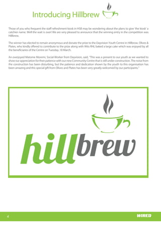 Wits RHI Choir
Who is Memory?
I hail from the village of
Siloame in Nzhelele, Limpopo. I
came to Johannesburg to
study medicine at Wits and
stayed on. I am passionate
about the field of HIV/AIDS,
particularly the prevention
part; I have always believed
that the earlier young people
are exposed to the right
educationaroundSRHandHIV,
thebettertheoutcomesforthe
health system in reducing the
burden of the disease. Coming
from a rural background
myself, I know that SRH topics
and even HIV are not always
common household topics.
What motivated you to study
medicine?
When I was younger I noticed
that pregnant women living in
remote villages had no access
to antenatal services and were
not able to get to the hospital
early enough for help,
especially in emergencies. These women would
estimate their due dates, very often inaccurately, and
then camp in the hospital grounds awaiting delivery.
This often resulted in stays of up to three months in
barely adequate accommodation, as they could not
be admitted into the hospital. This was a very sad
state of affairs and I was touched by their plight.
Happily, access to health care has improved greatly
and this system no longer exists, but that was a
significant motivator in my decision to study
medicine; I wanted to help somehow. I believe in
human dignity and that all people deserve quality
health care no matter what their socio-economic
Getting to know
Dr Memory Muturiki, Technical Head: Adolescent Programme
status, and regardless of their traditional and
religious beliefs.
Tell us about your first job?
Like all doctors I started as an intern. I did my
internship at Tambo Memorial Hospital in the East
Rand.Ienjoyedmyinternshipandthereisn’tmuchto
say about that except that we were, luckily for us, the
last group to be interns for only a year as internship
became a two-year programme the following year!
4
Introducing Hillbrew
Wits RHI Choir
Those of you who frequent the staff refreshment kiosk in HSB may be wondering about the plans to give ‘the kiosk’ a
catchier name. Well the wait is over! We are very pleased to announce that the winning entry in the competition was
Hillbrew.
The winner has elected to remain anonymous and donate the prize to the Dayvision Youth Centre in Hillbrow. Olives &
Plates, who kindly offered to contribute to the prize along with Wits RHI, baked a large cake which was enjoyed by all
the beneficiaries of the Centre on Tuesday, 18 March.
An overjoyed Matome Moremi, Social Worker from Dayvision, said, “This was a present to our youth as we wanted to
showourappreciationfortheirpatiencewithournewCommunityCentrethatisstillunderconstruction.Thenoisefrom
the construction has been disturbing, but the patience and dedication shown by the youth to this organisation has
been amazing and this special gift from Olives and Plates has been very greatly welcomed by our participants.”
 