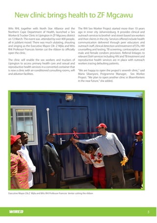 Wits RHI Choir
How long have you been with Wits RHI and what
responsibilities does your job involve?
I am still the new kid on the block! My responsibilities
within the Adolescent Programme include putting
together innovative ideas that will improve the
quality of treatment and care for adolescents living
with HIV (ALHIV) and creating a replicable model that
will link into the three streams of PHC re-engineering.
In addition I’m responsible for piloting the model in
two regions, collecting data and conducting
evidence-based research to support the model.
Whatwouldyouliketoachieveduringyourtimewith
Wits RHI?
I would like to achieve the things mentioned above,
and have the models adopted for roll-out and
replication in all districts. I would like to see a
significant proportion of ALHIV receiving better
quality of care, treatment and support through this
project and for them to have a better quality of life as
a result of the project than they would have had
otherwise.
You have vast experience in clinical and public health
in Africa and Europe. What have you learnt from your
experiences?
I had very enriching experiences with the public
health sectors locally as well as in other African
countries (specifically Botswana and Nigeria) where
there are fewer health resources than we have in
South Africa but where there is, in some ways, more
efficient management. The European set-up is,
however, completely different. That said, the actual
needs and health care requirements of patients,
particularly adolescents, are very similar across the
board.
Which of your accomplishments are you most proud
of?
There are a few that I can think of, but the one that I
would like to mention is that I initiated the first
obstetrics ambulance system in Mpumalanga,
launched by the then MEC for Health in 2011. The
Mpumalanga health system is now able to prioritise
maternity cases for transportation to health facilities.
This is of particular significance for me, as it links to
my initial motivation to study medicine and my
experiences with the issues facing pregnant rural
women.
What are the best and most challenging aspects of
working with adolescents?
If you have ever shared a house with an adolescent
you know the challenging aspects so I will spare you
the details. The best aspect of working with
adolescents is that they have dynamic needs, ideas
and interests; you have to continuously identify
relevant, engaging and pertinent innovations for
them.
What’s one thing your co-workers would be
surprised to know about you?
I am a biker! Gauteng is not the best spot for that
though.
How do you spend your downtime?
I love water (pool, beach…).
Which music gets you dancing?
Anything Rihanna sings should do that. Dancing for
me means ‘shoulders upwards’ lol!
5
New clinic brings health to ZF Mgcawu
Wits RHI, together with North Star Alliance and the
Northern Cape Department of Health, launched a Sex
Worker & Trucker Clinic in Upington in ZF Mgcawu district
on 12 March. The event was attended by over 400 people,
all in jubilant mood. There was much ululating, shouting
and singing as the Executive Mayor Cllr. Z Mjila and Wits
RHI Professor Francois Venter cut the ribbon to officially
open the clinic.
The clinic will enable the sex workers and truckers of
Upington to access primary health care and sexual and
reproductive health services in a converted container that
is now a clinic with air-conditioned consulting rooms, wifi
and ablution facilities.
The RHI Sex Worker Project started more than 10 years
ago in inner city Johannesburg. It provides clinical and
outreachservicestobrothel-andstreet-basedsexworkers
and their clients in the city. Services offered include health
communication delivered through peer educators and
outreachstaff,clinicaldetectionandtreatmentofSTIs,HIV
counselling and testing, TB screening, contraception, and
male and female condom provision. Referral linkages to
relevant DoH services including HIV and TB treatment and
reproductive health services are in place with outreach
workers tracing defaulting patients.
“We are happy to open the project’s seventh clinic,” said
Maria Sibanyoni, Programme Manager, Sex Worker
Project. “We plan to open another clinic in Bloemfontein
in the near future,” she added.
Executive Mayor CIIr.Z Mjila and Wits RHI Professor Francois Venter cutting the ribbon
 