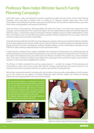 Wits RHI Choir
Who is Memory?
I hail from the village of
Siloame in Nzhelele, Limpopo. I
came to Johannesburg to
study medicine at Wits and
stayed on. I am passionate
about the field of HIV/AIDS,
particularly the prevention
part; I have always believed
that the earlier young people
are exposed to the right
educationaroundSRHandHIV,
thebettertheoutcomesforthe
health system in reducing the
burden of the disease. Coming
from a rural background
myself, I know that SRH topics
and even HIV are not always
common household topics.
What motivated you to study
medicine?
When I was younger I noticed
that pregnant women living in
remote villages had no access
to antenatal services and were
not able to get to the hospital
early enough for help,
especially in emergencies. These women would
estimate their due dates, very often inaccurately, and
then camp in the hospital grounds awaiting delivery.
This often resulted in stays of up to three months in
barely adequate accommodation, as they could not
be admitted into the hospital. This was a very sad
state of affairs and I was touched by their plight.
Happily, access to health care has improved greatly
and this system no longer exists, but that was a
significant motivator in my decision to study
medicine; I wanted to help somehow. I believe in
human dignity and that all people deserve quality
health care no matter what their socio-economic
Getting to know
Dr Memory Muturiki, Technical Head: Adolescent Programme
status, and regardless of their traditional and
religious beliefs.
Tell us about your first job?
Like all doctors I started as an intern. I did my
internship at Tambo Memorial Hospital in the East
Rand.Ienjoyedmyinternshipandthereisn’tmuchto
say about that except that we were, luckily for us, the
last group to be interns for only a year as internship
became a two-year programme the following year!
6
Professor Rees helps Minister launch Family
Planning Campaign
Wits RHI Choir
South Africa took a major step forward for women’s reproductive health with the launch of the Family Planning
Campaign, which took place at Ethafeni Clinic in Tembisa on 27 February. Professor Helen Rees, Chair of the
Contraception and Fertility Planning Policy expert group, and RHI Senior Technical Adviser Melanie Pleaner, key author
of the newly revised guidelines, were present at the launch.
Under the theme “Dual protection. My Responsibility. My Choice. Our Future,” one of the main components of the
campaign was the introduction of the sub-dermal implant. This new method helps to realise one of the key objectives
ofthenewpolicy–toexpandtherangeofcontraceptivemethodsavailabletowomeninpublichealthfacilitiesinSouth
Africa. The implant is one of several other long-acting, reversible methods emphasised in the new policy, which also
include the copper IUD and the pill and injectables.
ChairedbytheDeputyMinisterofHealth,GwenRamokgopa,keyspeakersatthelaunchincludedtheMinisterofHealth,
Dr Aaron Motsoaledi; Director-General: Health, Precious Matsoso; Minister of Social Development, Bathabile Dlamini;
Deputy Minister of Economic Development, Professor Hlengiwe Mkhize; and the United Nations Population Fund's
(UNFPA) Dr Julitta Onabanjo, Regional Director for East and Southern Africa.
In addressing the campaign theme, speakers highlighted the importance of family planning in avoiding teenage and
unplanned pregnancy, the promotion of dual protection, choice and the importance of improved access. The merits of
the implant were explained, and as part of the launch, the Minister inserted the first implant into a client at Ethafeni
Clinic. At the press conference Professor Rees explained the advantages of the sub-dermal implant, which include a
reduction in clinic visits and the reliability of the method.
The Minister of Health concluded the event by urging everyone “…to take the message of family planning and
contraception to every corner of our country. We need this message to be heard by every woman and man in our
country as many times as possible so that we can reap the many benefits of family planning."
RHI has been extensively involved in training health care providers on the new policy and guidelines, on IUD insertion,
and on the insertion of the implant. Dr Howard Manyonga, Head: Women’s Health, and Training & Teaching
Department have supported DOH in the roll-out of the training.
The sub-dermal implant is a small plastic rod about
the size of a match stick that is inserted just under the
skin on the inside of the upper arm. Using a local
anaesthetic, the insertion takes about 5-7 minutes.
The single rod, Implanon NXT®, can remain in place
for three years, and the two-rod method, Jadelle, for
five years (to be introduced later in the year).
The implant will be available at all public healthcare
facilities across the country by mid-2014.
Minister for Health Dr Aaron Motsoaledi inserts the first sub-dermal
implant into a patient at the launch of the Family Planning Campaign
Professor Rees talks to SABC at the launch of the Family Planning
Campaign
 