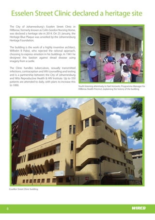 Wits RHI Choir
Who is Memory?
I hail from the village of
Siloame in Nzhelele, Limpopo. I
came to Johannesburg to
study medicine at Wits and
stayed on. I am passionate
about the field of HIV/AIDS,
particularly the prevention
part; I have always believed
that the earlier young people
are exposed to the right
educationaroundSRHandHIV,
thebettertheoutcomesforthe
health system in reducing the
burden of the disease. Coming
from a rural background
myself, I know that SRH topics
and even HIV are not always
common household topics.
What motivated you to study
medicine?
When I was younger I noticed
that pregnant women living in
remote villages had no access
to antenatal services and were
not able to get to the hospital
early enough for help,
especially in emergencies. These women would
estimate their due dates, very often inaccurately, and
then camp in the hospital grounds awaiting delivery.
This often resulted in stays of up to three months in
barely adequate accommodation, as they could not
be admitted into the hospital. This was a very sad
state of affairs and I was touched by their plight.
Happily, access to health care has improved greatly
and this system no longer exists, but that was a
significant motivator in my decision to study
medicine; I wanted to help somehow. I believe in
human dignity and that all people deserve quality
health care no matter what their socio-economic
Getting to know
Dr Memory Muturiki, Technical Head: Adolescent Programme
status, and regardless of their traditional and
religious beliefs.
Tell us about your first job?
Like all doctors I started as an intern. I did my
internship at Tambo Memorial Hospital in the East
Rand.Ienjoyedmyinternshipandthereisn’tmuchto
say about that except that we were, luckily for us, the
last group to be interns for only a year as internship
became a two-year programme the following year!
8
Esselen Street Clinic declared a heritage site
Wits RHI Choir
The City of Johannesburg's Esselen Street Clinic in
Hillbrow, formerly known as Colin Gordon Nursing Home,
was declared a heritage site in 2014. On 25 January, the
Heritage Blue Plaque was unveiled by the Johannesburg
Heritage Foundation.
The building is the work of a highly inventive architect,
Wilhelm B Pabst, who rejected the rational approach,
choosing to express emotion in his buildings. In 1941 he
designed this bastion against dread disease using
imagery from a castle.
The Clinic handles tuberculosis, sexually transmitted
infections, contraception and HIV counselling and testing
and is a partnership between the City of Johannesburg
and Wits Reproductive Health & HIV Institute. Up to 350
patients are attended to daily, with plans to increase this
to 1000. Youth listening attentively to Yael Horowitz, Programme Manager for
Hillbrow Health Precinct, explaining the history of the building
Essellen Street Clinic building
 