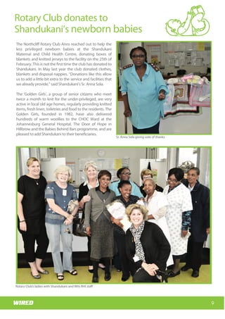 Wits RHI Choir
How long have you been with Wits RHI and what
responsibilities does your job involve?
I am still the new kid on the block! My responsibilities
within the Adolescent Programme include putting
together innovative ideas that will improve the
quality of treatment and care for adolescents living
with HIV (ALHIV) and creating a replicable model that
will link into the three streams of PHC re-engineering.
In addition I’m responsible for piloting the model in
two regions, collecting data and conducting
evidence-based research to support the model.
Whatwouldyouliketoachieveduringyourtimewith
Wits RHI?
I would like to achieve the things mentioned above,
and have the models adopted for roll-out and
replication in all districts. I would like to see a
significant proportion of ALHIV receiving better
quality of care, treatment and support through this
project and for them to have a better quality of life as
a result of the project than they would have had
otherwise.
You have vast experience in clinical and public health
in Africa and Europe. What have you learnt from your
experiences?
I had very enriching experiences with the public
health sectors locally as well as in other African
countries (specifically Botswana and Nigeria) where
there are fewer health resources than we have in
South Africa but where there is, in some ways, more
efficient management. The European set-up is,
however, completely different. That said, the actual
needs and health care requirements of patients,
particularly adolescents, are very similar across the
board.
Which of your accomplishments are you most proud
of?
There are a few that I can think of, but the one that I
would like to mention is that I initiated the first
obstetrics ambulance system in Mpumalanga,
launched by the then MEC for Health in 2011. The
Mpumalanga health system is now able to prioritise
maternity cases for transportation to health facilities.
This is of particular significance for me, as it links to
my initial motivation to study medicine and my
experiences with the issues facing pregnant rural
women.
What are the best and most challenging aspects of
working with adolescents?
If you have ever shared a house with an adolescent
you know the challenging aspects so I will spare you
the details. The best aspect of working with
adolescents is that they have dynamic needs, ideas
and interests; you have to continuously identify
relevant, engaging and pertinent innovations for
them.
What’s one thing your co-workers would be
surprised to know about you?
I am a biker! Gauteng is not the best spot for that
though.
How do you spend your downtime?
I love water (pool, beach…).
Which music gets you dancing?
Anything Rihanna sings should do that. Dancing for
me means ‘shoulders upwards’ lol!
9
Rotary Club donates to
Shandukani’s newborn babies
Wits RHI Choir
The Northcliff Rotary Club Anns reached out to help the
less privileged newborn babies at the Shandukani
Maternal and Child Health Centre, donating boxes of
blankets and knitted jerseys to the facility on the 25th of
February. This is not the first time the club has donated to
Shandukani. In May last year the club donated clothes,
blankets and disposal nappies. “Donations like this allow
us to add a little bit extra to the service and facilities that
we already provide,” said Shandukani’s Sr. Anna Sola.
The ‘Golden Girls’, a group of senior citizens who meet
twice a month to knit for the under-privileged, are very
active in local old age homes, regularly providing knitted
items, fresh linen, toiletries and food to the residents. The
Golden Girls, founded in 1982, have also delivered
hundreds of warm woollies to the CHOC Ward at the
Johannesburg General Hospital, The Door of Hope in
Hillbrow and the Babies Behind Bars programme, and are
pleased to add Shandukani to their beneficiaries.
Sr. Anna Sola giving vote of thanks
Rotary Club’s ladies with Shandukani and Wits RHI staff
 