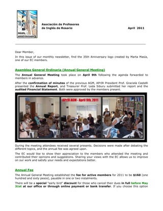 Asociación de Profesores
                   de Inglés de Rosario                                          April 2011




_____________________________________________________________________________


Dear Member,
In this issue of our monthly newsletter, find the 35th Anniversary logo created by Marta Masía,
one of our EC members.


Asamblea General Ordinaria (Annual General Meeting)
The Annual General Meeting took place on April 9th following the agenda forwarded to
members in advance.
After the confirmation of minutes of the previous AGM, APrIR President Prof. Graciela Castelli
presented the Annual Report, and Treasurer Prof. Leda Siburu submitted her report and the
audited Financial Statement. Both were approved by the members present.




During the meeting attendees received several presents. Decisions were made after debating the
different topics, and the annual fee was agreed upon.
The EC would like to show their appreciation to the members who attended the meeting and
contributed their opinions and suggestions. Sharing your views with the EC allows us to improve
on our work and satisfy your needs and expectations better.


Annual Fee
The Annual General Meeting established the fee for active members for 2011 to be $160 (one
hundred and sixty pesos), payable in one or two instalments.
There will be a special "early bird" discount for those who cancel their dues in full before May
31st at our office or through online payment or bank transfer. If you choose this option
 