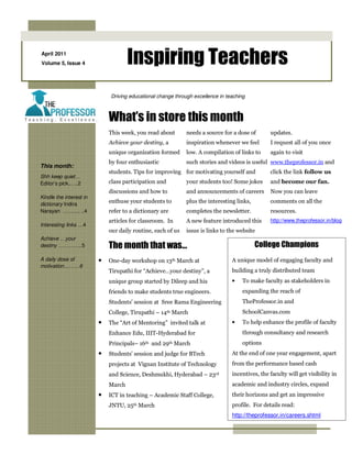 April 2011
Volume 5, Issue 4                    Inspiring Teachers
                             Driving educational change through excellence in teaching



                             What’s in store this month
                             This week, you read about       needs a source for a dose of       updates.
                             Achieve your destiny, a         inspiration whenever we feel       I request all of you once
                             unique organization formed      low. A compilation of links to     again to visit
                             by four enthusiastic            such stories and videos is useful www.theprofessor.in and
This month:
                             students. Tips for improving for motivating yourself and           click the link follow us
Shh keep quiet…
Editor’s pick..….2           class participation and         your students too! Some jokes      and become our fan.
                             discussions and how to          and announcements of careers       Now you can leave
Kindle the interest in
dictionary Indira
                             enthuse your students to        plus the interesting links,        comments on all the
Narayan ………. ..4             refer to a dictionary are       completes the newsletter.          resources.
                             articles for classroom. In      A new feature introduced this      http://www.theprofessor.in/blog
Interesting links …4
                             our daily routine, each of us   issue is links to the website
Achieve …your
destiny …………..5              The month that was…                                           College Champions
A daily dose of          •   One-day workshop on 13th March at                  A unique model of engaging faculty and
motivation………6
                             Tirupathi for “Achieve…your destiny”, a            building a truly distributed team
                             unique group started by Dileep and his             •   To make faculty as stakeholders in
                             friends to make students true engineers.               expanding the reach of
                             Students’ session at Sree Rama Engineering             TheProfessor.in and
                             College, Tirupathi – 14th March                        SchoolCanvas.com
                         •   The “Art of Mentoring” invited talk at             •   To help enhance the profile of faculty
                             Enhance Edu, IIIT-Hyderabad for                        through consultancy and research
                             Principals– 16th and 29th March                        options
                         •   Students’ session and judge for BTech              At the end of one year engagement, apart
                             projects at Vignan Institute of Technology         from the performance based cash
                             and Science, Deshmukhi, Hyderabad – 23rd           incentives, the faculty will get visibility in
                             March                                              academic and industry circles, expand
                         •   ICT in teaching – Academic Staff College,          their horizons and get an impressive
                             JNTU, 25th March                                   profile. For details read:
                                                                                http://theprofessor.in/careers.shtml
 
