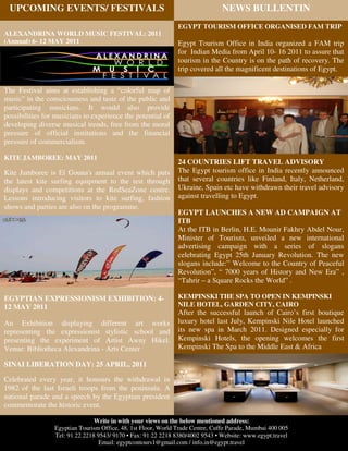 UPCOMING EVENTS/ FESTIVALS                                                     NEWS BULLENTIN
                                                               EGYPT TOURISM OFFICE ORGANISED FAM TRIP
ALEXANDRINA WORLD MUSIC FESTIVAL: 2011
(Annual) 6- 12 MAY 2011                                        Egypt Tourism Office in India organized a FAM trip
                                                               for Indian Media from April 10- 16 2011 to assure that
                                                               tourism in the Country is on the path of recovery. The
                                                               trip covered all the magnificent destinations of Egypt.

The Festival aims at establishing a “colorful map of
music” in the consciousness and taste of the public and
participating musicians. It would also provide
possibilities for musicians to experience the potential of
developing diverse musical trends, free from the moral
pressure of official institutions and the financial
pressure of commercialism.

KITE JAMBOREE: MAY 2011
                                                               24 COUNTRIES LIFT TRAVEL ADVISORY
Kite Jamboree is El Gouna's annual event which puts            The Egypt tourism office in India recently announced
the latest kite surfing equipment to the test through          that several countries like Finland, Italy, Netherland,
displays and competitions at the RedSeaZone centre.            Ukraine, Spain etc have withdrawn their travel advisory
Lessons introducing visitors to kite surfing, fashion          against travelling to Egypt.
shows and parties are also on the programme.
                                                               EGYPT LAUNCHES A NEW AD CAMPAIGN AT
                                                               ITB
                                                               At the ITB in Berlin, H.E. Mounir Fakhry Abdel Nour,
                                                               Minister of Tourism, unveiled a new international
                                                               advertising campaign with a series of slogans
                                                               celebrating Egypt 25th January Revolution. The new
                                                               slogans include:” Welcome to the Country of Peaceful
                                                               Revolution”, “ 7000 years of History and New Era” ,
                                                               “Tahrir – a Square Rocks the World” .

EGYPTIAN EXPRESSIONISM EXHIBITION: 4-                          KEMPINSKI THE SPA TO OPEN IN KEMPINSKI
12 MAY 2011                                                    NILE HOTEL, GARDEN CITY, CAIRO
                                                               After the successful launch of Cairo’s first boutique
An Exhibition displaying different art works                   luxury hotel last July, Kempinski Nile Hotel launched
representing the expressionist stylistic school and            its new spa in March 2011. Designed especially for
presenting the experiment of Artist Awny Hikel.                Kempinski Hotels, the opening welcomes the first
Venue: Bibliotheca Alexandrina - Arts Center                   Kempinski The Spa to the Middle East & Africa

SINAI LIBERATION DAY: 25 APRIL, 2011

Celebrated every year, it honours the withdrawal in
1982 of the last Israeli troops from the peninsula. A
national parade and a speech by the Egyptian president
commemorate the historic event.

                                Write in with your views on the below mentioned address:
                 Egyptian Tourism Office, 48, 1st Floor, World Trade Centre, Cuffe Parade, Mumbai 400 005
                 Tel: 91 22 2218 9543/ 9170 • Fax: 91 22 2218 8380/4002 9543 • Website: www.egypt.travel
                                  Email: egyptcontours1@gmail.com / info.in@egypt.travel
 
