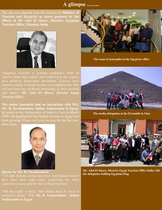 A glimpse …….
The trip was planned with the consent of Ministry of
Tourism and EgyptAir as travel partners by the
efforts of Mr Adel El Masry, Director, Egyptian
Tourism Office, Mumbai, India




                                                                   The team of Journalist in the EgyptAir office



“Egyptian Tourism is gaining confidence from its
tourists about their safety and wellbeing in the country
post political democratic movement. Tourists have
started coming to Egypt as they are confident that they
will not have any problems pertaining to their security
and safety” Mr. Adel El Masry, Director Egypt
Tourism Office

The senior journalist had an interaction with H.E.
Mr. R. Swaminathan, Indian Ambassador to Egypt,
he joined as the Ambassador of India in Cairo in March            The media delegation at the Pyramids in Giza
2009. He highlighted that Indian tourism to Egypt had
been growing 30 per cent year-on-year for the last two-
three years




                                                           Mr. Adel El Masry, Director Egypt Tourism Office India with
Quotes by Mr. R. Swaminathan
                                                           the delegation holding Egyptian Flag
“1.4 lakh Indians visited last year. And Indian visitors
here have been high value, preferring the more
expensive cruises and the like to beach tourism.”

“Oh the traffic is back. Then things must be back to
normal in Egypt.” H.E. Mr. R. Swaminathan , Indian
Ambassador to Egypt
 