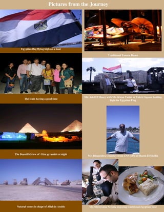 Pictures from the Journey




     Egyptian flag flying high on a boat

                                                                  Traditional Tanura Dance




                                               Mr. Adel El Masry with Ms. Kiran Yadav at Tahrir Sqaure holding
        The team having a good time
                                                                    high the Egyptian Flag




The Beautiful view of Giza pyramids at night
                                                 Mr. Bhupendra Chaubey from CNN IBN at Sharm El Sheikh




 Natural stones in shape of Allah in Arabic        Mr. Shreevatsa Nevatia enjoying traditional Egyptian food
 