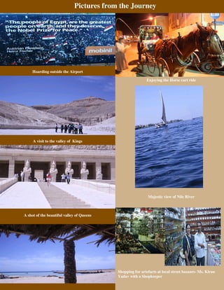 Pictures from the Journey




     Hoarding outside the Airport

                                                           Enjoying the Horse cart ride




     A visit to the valley of Kings




                                                            Majestic view of Nile River



A shot of the beautiful valley of Queens




                                           Shopping for artefacts at local street bazaars- Ms. Kiran
                                           Yadav with a Shopkeeper
 