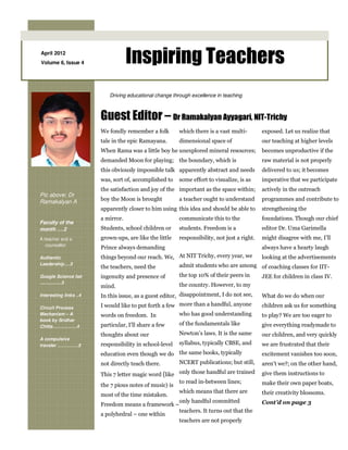 April 2012
Volume 6, Issue 4                   Inspiring Teachers
                           Driving educational change through excellence in teaching



                        Guest Editor – Dr Ramakalyan Ayyagari, NIT-Trichy
                        We fondly remember a folk        which there is a vast multi-        exposed. Let us realize that
                        tale in the epic Ramayana.       dimensional space of                our teaching at higher levels
                        When Rama was a little boy he unexplored mineral resources;          becomes unproductive if the
                        demanded Moon for playing; the boundary, which is                    raw material is not properly
                        this obviously impossible talk apparently abstract and needs         delivered to us; it becomes
                        was, sort of, accomplished to    some effort to visualize, is as     imperative that we participate
                        the satisfaction and joy of the important as the space within;       actively in the outreach
Pic above: Dr
Ramakalyan A            boy the Moon is brought          a teacher ought to understand       programmes and contribute to
                        apparently closer to him using this idea and should be able to       strengthening the
                        a mirror.                        communicate this to the             foundations. Though our chief
Faculty of the
month ….2               Students, school children or     students. Freedom is a              editor Dr. Uma Garimella
A teacher and a         grown-ups, are like the little   responsibility, not just a right.   might disagree with me, I’ll
   counsellor
                        Prince always demanding                                              always have a hearty laugh
Authentic               things beyond our reach. We, At NIT Trichy, every year, we looking at the advertisements
Leadership….3                                        admit students who are among of coaching classes for IIT-
                        the teachers, need the
Google Science fair     ingenuity and presence of    the top 10% of their peers in JEE for children in class IV.
.................3
                        mind.                            the country. However, to my
Interesting links ..4   In this issue, as a guest editor, disappointment, I do not see,      What do we do when our

Circuit Process         I would like to put forth a few more than a handful, anyone          children ask us for something
Mechanism – A           words on freedom. In             who has good understanding          to play? We are too eager to
book by Sridhar
Chitta…………….4           particular, I’ll share a few     of the fundamentals like            give everything readymade to
                        thoughts about our               Newton’s laws. It is the same       our children, and very quickly
A compulsive
traveler …………..5        responsibility in school-level   syllabus, typically CBSE, and       we are frustrated that their
                        education even though we do the same books, typically                excitement vanishes too soon,
                        not directly teach there.   NCERT publications; but still,           aren’t we?; on the other hand,
                        This 7 letter magic word (like only those handful are trained        give them instructions to
                                                       to read in-between lines;             make their own paper boats,
                        the 7 pious notes of music) is
                                                       which means that there are            their creativity blossoms.
                        most of the time mistaken.
                                                       only handful committed                Cont’d on page 3
                        Freedom means a framework –
                                                       teachers. It turns out that the
                        a polyhedral – one within
                                                       teachers are not properly
 