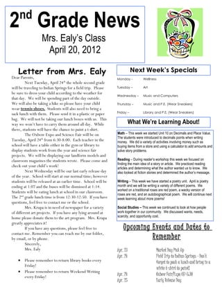 nd
2 Grade News
                  Mrs. Ealy’s Class
                   April 20, 2012

    Letter from Mrs. Ealy                                                 Next Week’s Specials
Dear Parents,                                                  Monday -          Wellness
         Next Tuesday, April 24th the whole second grade
will be traveling to Indian Springs for a field trip. Please   Tuesday –         Art
be sure to dress your child according to the weather for
                                                               Wednesday –       Music and Computers
that day. We will be spending part of the day outside.
We will also be taking a hike so please have your child        Thursday –        Music and P.E. (Wear Sneakers)
wear tennis shoes. Students will also need to bring a
sack lunch with them. Please send it in a plastic or paper     Friday –          Library and P.E. (Wear Sneakers)

bag. We will not be taking our lunch boxes with us. This
way we won’t have to carry them around all day. While                    What We’re Learning About!
there, students will have the chance to paint a t-shirt.
         The Oxbow Expo and Science Fair will be on            Math – This week we started Unit 10 on Decimals and Place Value.
                                                               The students were introduced to decimals points when writing
Tuesday, April 24th from 6:30-8:00. Each teacher in the        money. We did a variety of activities involving money such as
school will have a table either in the gym or library to       buying items from a store and using a calculator to add amounts and
display students work from the year and science fair           solve story problems.
projects. We will be displaying our landform models and
classroom magazines the students wrote. Please come and        Reading – During reader’s workshop this week we focused on
                                                               finding the main idea of a story or article. We practiced reading
check out your child’s work!                                   articles and determining what the author wanted us to know. We
         Next Wednesday will be our last early release day     also looked at fiction stories and determined the author’s message.
of the year. School will start at our normal time; however
students will be released at an earlier time. School will be   Writing – This week we have started a poetry unit. April is poetry
ending at 1:07 and the buses will be dismissed at 1:14.        month and we will be writing a variety of different poems. We
                                                               worked on a traditional roses are red poem, a wacky version of
Students will be eating lunch at school in our classroom.
                                                               roses are red, and an autobiographical poem. We will continue next
The 2nd grade lunch time is from 12:30-12:50. If you have      week learning about more poems!
questions, feel free to contact me or the school.
         Mrs. Krupa is in need of newspaper for a variety      Social Studies – This week we continued to look at how people
of different art projects. If you have any lying around at     work together in our community. We discussed wants, needs,
home please donate them to the art program. Mrs. Krupa         scarcity, and opportunity cost.
greatly appreciates it!
         If you have any questions, please feel free to            Upcoming Events and Dates to
contact me. Remember you can reach me by our folder,
by email, or by phone.                                                      Remember
         Sincerely,
         Mrs. Ealy                                             Apr. 23                     Market Day Pick Up
                                                               Apr. 24                     Field Trip to Indian Springs – Don’t
    • Please remember to return library books every                                        forget to pack a lunch and bring in a
      Friday!
                                                                                           white t-shirt to paint!
    • Please remember to return Weekend Writing
      every Friday!                                            Apr. 24                     Oxbow Fair/Expo @ 6:30
                                                               Apr. 25                     Early Release Day
 