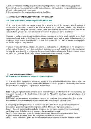 6. Establir relacions estratègiques amb altres regions punteres en el sector, altres Agrupacions
Empresarials Innovadores complementàries i institucions internacionals, europees i estatals, per
afavorir els intercanvis de cooperació.
7. Actuar com a interlocutor amb l'administració pública.

   SITUACIÓ ACTUAL DEL SECTOR DE LA MOTOCICLETA
SR. Jose Maria Riaño, secretari general d’ANESDOR

El Sr. Jose Maria Riaño va aportar dades de la situació actual del mercat a nivell nacional i
internacional destacant la situació econòmica actual en la que ens trobem i les dificultats
legislatives que s’apliquen a nivell nacional, com, per exemple, la relativa als nous carnets de
conduir, la no aplicació del plan renove i els problemes de circulació per la muntanya.

Espanya es troba en una situació molt complicada en relació al sector a nivell mundial ja que és el
país que més està patint la davallada en les vendes cosa que afecta molt al sector de la motocicleta a
Catalunya ja que es aquí on es concentra el 85% de la producció. Tot i això, es va destacar la pujada
de vendes respecte l’ any anterior.

Tractant el tema de vehicle elèctric i en concret la motocicleta, el Sr. Riaño ens va fer una previsió
del mercat en els propers anys i un anàlisi dels països europeus amb un potencial creixement a curt
termini. En aquest sentit, es va destacar la import{ncia de l’estandardització de processos en temes
de rec{rrega i bateries, de cara a fer massiu el consum d’aquest tipus de vehicles.




     KNOWLEDGE MANAGMENT
Sr. Màrius Mollà, Director de Projectes FeedBackGround

 El Sr Màrius Mollà és enginyer industrial , màster ICT en gestió del coneixement i especialista en
processos de producció. Director de Projectes FeedBackGround, projectes de serveis professionals
relacionats amb l'enginyeria i organització de processos.


El Sr. Mollà, va explicar quines eren les eines necessàries per aportar Gestió del coneixement a les
empreses, passant per les tendències de mercat, les “dolentes” practiques dels paradigmes i la
possible solució.
El 80% del coneixement que necessita una empresa per continuar innovant està dins de la pròpia
empresa i el 20% que falta es pot aconseguir utilitzant metodologies sistemàtiques.

A la segona part de la presentació es va veure com tractar les Eines de Gestió del coneixement .
Com a eines que donen suport a les empreses podem diferenciar 3 grups o conjunts.
Grup 1 - Eines de transmissió immediata: Són eines que permeten transmetre el coneixement
explícit de forma fàcil al conjunt de membres d'una mateixa empresa.
Grup 2 - Eines i serveis de gestió del coneixement intern: Són aquells components dins d'una
arquitectura que gestionen, analitzen, busquen i distribueixen informació.
Grup 3 - Eines i serveis de gestió del coneixement extern: localitzen i extreuen, atès que la seva
 