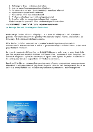 3- Refinançar el deute i optimitzar el circulant
   4- Innovar segons les noves necessitats dels clients
   5- Focalitzar-se en els bons clients i productes i abandonar a la resta
   6- Vendre és clau però minimitzant riscos
   7- No baixar els preus indiscriminadament
   8- Produir només el que vens i millorar la productivitat
   9- Aprofitar millor les oportunitats de la gestió de compres
   10- Redissenyar l’organització, fidelitzar el talent i prendre decisions
   CREATIVITAT I INNOVACIÓ, creant empreses innovadores
Sr. Santiago Sánchez , director general Conzentra


El Sr Santiago Sánchez, soci de la companyia CONZENTRA ens va explicar la seva experiència
personal com empresari innovador que l’ha portat a ser una empresa referent en el sector de les
tecnologies de la informació i de la comunicació.

El Sr. S|nchez va definir innovació com el procés d’invenció de producte i/o serveis i la
comercialització dels mateixos sent el mercat la “prova del concepte” on analitzarem la viabilitat del
projecte i l’èxit del mateix.

En el cas de companyies TIC com és el cas de CONZENTRA, es va poder veure la importància de la
gestió de les persones, fent especial èmfasi en la formació i en l’aprenentatge de les disciplines clau:
curiositat, imaginació i capacitat d’observació; en aquest sentit la gestió de “freaks” en cada una de
les tem{tiques a tractar és un pilar b{sic per l’èxit de la companyia.

Per últim, El Sr. Sánchez ens va explicar de quina manera financerament parlant, una empresa com
és CONZENTRA ha pogut crear un grup de deu empreses rendibles amb un temps reduït, la clau ha
estat en el finançament de cada una de les empreses mitjançant l’entrada d’inversors privats.
 