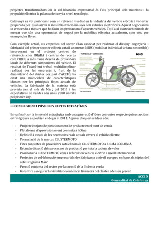 projectes transformadors on la col·laboració empresarial és l’eix principal dels mateixos i la
propulsió elèctrica la palanca de canvi a nivell tecnològic.

Catalunya es vol posicionar com un referent mundial en la indústria del vehicle elèctric i vol estar
preparada per quan arribi la industrialització massiva dels vehicles electrificats. Aquest negoci anirà
in crescendo a mesura que ho facin les prestacions d’aquests vehicles. Tot i així existeixen nínxols de
mercat que són una oportunitat de negoci per la mobilitat elèctrica actualment, com són, per
exemple, les flotes.

Com exemple actual, sis empreses del sector s’han associat per realitzar el disseny, enginyeria i
fabricació del primer scooter elèctric català anomenat MIUS (mobilitat individual urbana sostenible)
incorporant en el projecte centres de
referència com IDIADA i centres de recerca
com l’IREC, a més d’una desena de proveïdors
locals de diferents components del vehicle. El
resultat de l’excel·lent treball multidisciplinar
realitzat per les empreses i, fruit de la
dinamització del clúster per part d’ACC1Ó, ha
estat una motocicleta de característiques
idònies per les principals flotes actuals de
vehicles. La fabricació de la mateixa està
prevista per el més de Març del 2011 i les
expectatives de vendes són unes 2000 unitats
pel primer any.

  CONCLUSIONS I POSSIBLES REPTES ESTRATÈGICS

Es va finalitzar la immersió estratègica amb una generació d’idees conjuntes respecte quines accions
estratègiques es podrien endegar al 2011. Algunes d’aquestes idees són:

   -   Projecte conjunt de posicionament de producte en el punt de venda
   -   Plataforma d’aprovisionament conjunta a la Xina
   -   Definició i estudi de les necessitats reals actuals envers al vehicle elèctric
   -   Potenciació de la marca : CLUSTERMOTO
   -   Fires conjuntes de proveïdors sota el nom de CLUSTERMOTO a EICMA i COLONIA.
   -   Estandardització dels processos de producció per tota la cadena de valor
   -   Posicionar a CLUSTERMOTO com a referent en vehicle elèctric a nivell internacional
   -   Projectes de col·laboració empresarials dels fabricants a nivell europeu en base als tòpics del
       setè Programa Marc
   -   Pressió conjunta del sector per la creació de la llicència verda
   -   Garantir i assegurar la viabilitat econòmica i financera del clúster i del seu gerent.
                                                                                             ACC1Ó
                                                                           Generalitat de Catalunya
 