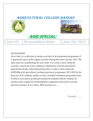 AGRICULTURAL COLLEGE HASSAN

”Agri special”
Issue 01

Bi-annualnewsletter

June-Dec 2013

DEAR READERS,

News letter is a collection of various activities & developmental programmes.It
is quarterlyl report of the campus activities during the tenure sep-dec 2012. The
main objective of publishing the news letter is to create a know about the
activities carried out in the college & collaboration with the agricultural
departments &other allied departments.Here we like to share about the
RAWE(Rural & agricultural working experience) programme 2012-2013 by the
final year B.Sc students, besides we have included orientation programme from
Fertilizer association of India,personality development talk for studenys &
teachers,inter-campus foot-ball,badmiton competition, farewell & welcome
function to former & new Dean, HOT activities etc……

Vasanth......,,,

 