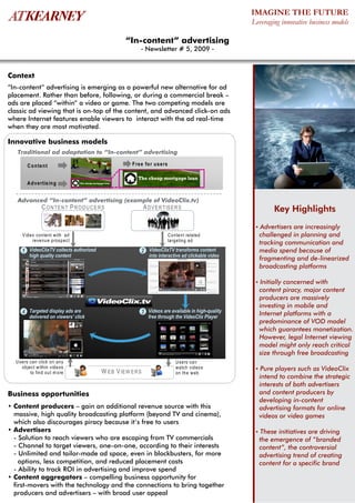 IMAGINE THE FUTURE
                                                                                                              Leveraging innovative business models

                                                            “In-content” advertising
                                                                   - Newsletter # 5, 2009 -



Context
“In-content” advertising is emerging as a powerful new alternative for ad
placement. Rather than before, following, or during a commercial break –
ads are placed “within” a video or game. The two competing models are
classic ad viewing that is on-top of the content, and advanced click-on ads
where Internet features enable viewers to interact with the ad real-time
when they are most motivated.

Innovative business models
   Traditional ad adaptation to “In-content” advertising

        C o n te n t                                           F re e fo r us e rs

                                                                  The cheap mortgage loan
       A d ve rtis in g           The cheap mortgage loan




   Advanced “In-content” advertising (example of VideoClix.tv)
                C O N TE N T P R O D U C E R S                        A D V E R TIS E R S                               Key Highlights
                                                                                                               • Advertisers
                                                                                                                           are increasingly
     V ideo conte nt w ith ad                                                        C onte nt related          challenged in planning and
          reve nu e prosp ect                                                        targeting ad
                                                                                                                tracking communication and
     1 VideoClixTV collects authorized                             2 VideoClixTV transforms content             media spend because of
         high quality content                                           into interactive ad clickable video
                                                                                                                fragmenting and de-linearized
                                                                                                                broadcasting platforms

                                                                                                               • Initially
                                                                                                                         concerned with
                                                                                                                content piracy, major content
                                                                                                                producers are massively
                                                                                                                investing in mobile and
     4 Targeted display ads are                                    3 Videos are available in high-quality       Internet platforms with a
         delivered on viewers' click                                    free through the VideoClix Player
                                                                                                                predominance of VOD model
                                                                                                                which guarantees monetization.
                                                                                                                However, legal Internet viewing
                                                                                                                model might only reach critical
                                                                                                                size through free broadcasting
  U sers can click on any                                                                U sers can
     object w ithin vide os                                                              w atch vid eos        • Pure players such as VideoClix
         to find out m ore                        W E B V IEW E R S                      on the w eb
                                                                                                                intend to combine the strategic
                                                                                                                interests of both advertisers
Business opportunities                                                                                          and content producers by
                                                                                                                developing in-content
• Content producers – gain an additional revenue source with this                                               advertising formats for online
  massive, high quality broadcasting platform (beyond TV and cinema),                                           videos or video games
  which also discourages piracy because it’s free to users
• Advertisers                                                                                                  • These initiatives are driving
  - Solution to reach viewers who are escaping from TV commercials                                              the emergence of “branded
  - Channel to target viewers, one-on-one, according to their interests                                         content”, the controversial
  - Unlimited and tailor-made ad space, even in blockbusters, for more                                          advertising trend of creating
    options, less competition, and reduced placement costs                                                      content for a specific brand
  - Ability to track ROI in advertising and improve spend
• Content aggregators – compelling business opportunity for
  first-movers with the technology and the connections to bring together
  producers and advertisers – with broad user appeal
 