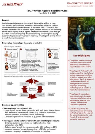 IMAGINE THE FUTURE
                                                                                                          Leveraging innovative business models

                                              24/7 Virtual Agent’s Customer Care
                                                               - Newsletter # 6, 2009 -



Context
Lea is the perfect customer care agent. She’s polite, willing to help,
and answers each customer’s question with endless patience. Lea can
handle several thousand customers at the same time, 24 hours a day.
But Lea is not real. Lea is a virtual agent, created by VirtuOz for a leading
online travel agency. Virtual agents interface with Internet users through
a written conversation (chat). By understanding, reasoning and asking
questions to grasp every nuance in meaning, virtual agents aim to deliver
a nearly human interaction.

Innovative technology (example of VirtuOz)
  Virtual agent interface
   1 Customer request           2       Request understanding                 3 Request answer

                                                                                            “Your order
                   “I have a                                                                   will be
                                                                                             delivered
                   problem                                                                   tomorrow
                    with my
                     order
                    563Y.”
                                                                                             morning.
                                                                                                Did I
                                                                                            answer your
                                                                                                                  Key Highlights
                                                                                            question?”

         A customer chats
           with the virtual     • Agent “analyses” sentence through                                        • Companies    need to manage
                agent             Natural Language Processing (NLP):
                                  - Syntactic (grammatical)                                                  customer interactions more
                   “Good                                                     • Virtual agent
                Morning. Do       - Semantic (meaning), including              proposes a solution           effectively, while keeping
                  you mean        alternative and contextual wording
                                                                             • Virtual agent ensures
                 that you did
                 not receive    • Agent searches for matches in a database     the proposed answer           support costs under control
                your order?”      and proposes reformulated answers to
                                  reach mutual “understanding”                 meets customer
                                                                               expectations
                                • Agent selects a possible answer                                          • Virtual agents “interact” with
                                                                                                             customers online via chat and
                                                                                                             instant messenger interfaces
  Example of VirtuOz value proposition for its clients
                                                                                                             to deliver support and sales
                                                                                                             information, 24/7. A powerful
    • Follow-up                                                              • Navigation to site
                                                                                                             combination of artificial
    • Cross-selling                                            Lead          • Help filling forms            intelligence and natural
    • Up-selling
                                    Loyalty
                                                             Generation      • Push propositions
                                                                                                             language processing
                                                Customer                                                     technology (NLP) creates a
                                               Experience                                                    nearly human interaction
    • After sale                                                             • Online quotes
    • Customer satisfaction      Support &                  Acquisition &    • Sales orders                • Virtualagents can reduce
    • Problem resolution         Assistance                    Sales         • Simulations
                                                                                                             operational costs, increase
                                                                                                             customer satisfaction, drive
                                                                                                             incremental revenue, and
                                                                                                             create a differentiated
Business opportunities                                                                                       customer experience

• New customer care channel for:                                                                           • Over  the long-term, this
  - Large B-to-C transactional companies with high visitor interaction on                                    natural language processing
    their website or into their call centers (e.g., financial institutions,                                  technology paves the way for
    telecom operators, e-retailers, travel, hospitality)                                                     the upcoming semantic web
  - Complex organizations’ websites (e.g., public administrations)                                           (web 3.0) and universal
                                                                                                             translator solutions
• New approach to customer care with potential tangible results:
  - Enhances customer experience vs. traditional online help
    (satisfaction rate: 75%)
  - Reduces users’ emails for more answers by 50% (calls up to 20%)
  - Increases shoppers’ conversion rate (e.g., +30% for an insurer)
  - Increases company's knowledge of customer in real-time
 