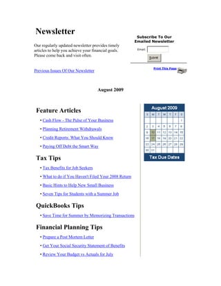 Newsletter                                               Subscribe To Our
                                                        Emailed Newsletter
Our regularly updated newsletter provides timely
                                                         Email:
articles to help you achieve your financial goals.
Please come back and visit often.                                 Submit


                                                                    Print This Page
Previous Issues Of Our Newsletter



                                     August 2009



 Feature Articles
   • Cash Flow - The Pulse of Your Business

   • Planning Retirement Withdrawals

   • Credit Reports: What You Should Know

   • Paying Off Debt the Smart Way

 Tax Tips
   • Tax Benefits for Job Seekers

   • What to do if You Haven't Filed Your 2008 Return
   • Basic Hints to Help New Small Business

   • Seven Tips for Students with a Summer Job

 QuickBooks Tips
   • Save Time for Summer by Memorizing Transactions

 Financial Planning Tips
   • Prepare a Post Mortem Letter

   • Get Your Social Security Statement of Benefits

   • Review Your Budget vs Actuals for July
 