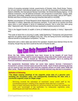 Victims of snooping campaign include: governments of Canada, India, South Korea, Taiwan,
the US and Vietnam; international bodies such as the UN, the Association of Southeast Asian
Nations (ASEAN), the International Olympic Committee, the World Anti-Doping Agency; 12 US
defense contractors, one UK defense contractor; and companies in construction, energy, steel,
solar power, technology, satellite communications, accounting and media, said an AFP report.
McAfee said there is evidence that security breaches date back to mid-2006.

McAfee vice-president of Threat Research Dmitri Alperovitch said the attacker was looking for
information in military, diplomatic and economic domains. "If you look at an industry and think
about what is most valuable in terms of intellectual property, that is what they were going
after," Alperovitch said. He said that the loss represents a massive economic threat.

"This is the biggest transfer of wealth in terms of intellectual property in history," Alperovitch
said.

"The scale at which this is occurring is really, really frightening." "Companies and government
agencies are getting raped and pillaged every day. They are losing economic advantage and
national secrets to unscrupulous competitors," he said.

Alperovitch said a nation state was behind the operation. Experts have blamed China for the
snooping, though they say that it could be the work of Russia as well.




Since the late 1990s, merchants have been known to be targets of card fraud
perpetrators who recruit staff to record magnetic stripe data of the credit cards used at
the establishments. This is termed as “Skimming Counterfeit” and it is costing the
financial institution astronomical fraud losses globally.

The equipments illustrated below are some data capture devices (“skimmers”)
recovered in various criminal cases around the world. Each of these skimming devices
can be used to copy and store data from the magnetic stripes of credit, debit, ATM and
other cards. Please note that other models of these devices may also be in circulation.

 Definition of Skimming
 “The illegal copying (stealing) of the magnetic stripe data of a genuine card,
 including the encryption value, and subsequently transferring the data onto a
 counterfeit magnetic stripe for illegal usage.”

       Skimming involved the solicitation of merchants’ owner and/or staff by the
       counterfeiting groups in stealing of the magnetic stripe data from a customer.
       Most of these merchants identified for skimming activity are those that process the
       credit card ‘out-of-sight’ of the cardholder, i.e. restaurants, nightclubs, pubs,
       discotheques and hotel front offices, etc.



C:S B TyagiICISSNews Letter Aug 11.doc
 