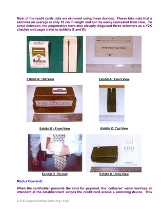 Most of the credit cards data are skimmed using these devices. Please take note that a
skimmer on average is only 10 cm in length and can be easily concealed from view. To
avoid detection, the perpetrators have also cleverly disguised these skimmers as a Y2K
checker and pager (refer to exhibits B and D).




       Exhibit A: Top View                          Exhibit A : Front View




                 Exhibit B : Front View              Exhibit C: Top View




                   Exhibit D : On belt              Exhibit D : Side View

Modus Operandi:

When the cardholder presents the card for payment, the ‘collusive’ waiter/waitress or
attendant at the establishment swipes the credit card across a skimming device. This

C:S B TyagiICISSNews Letter Aug 11.doc
 