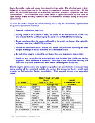 device basically reads and stores the magnetic stripe data. The physical card is then
delivered to the cashier counter for normal processing of the card transaction. All this
while, the cardholder does not know that his credit card magnetic stripe data has been
compromised. The cardholder only knows about it upon notification by the bank or
upon receipt of the monthly statement of account that will reflect a string of ‘disputed’
transactions.

To assist the bank to mitigate the risk of skimming and to help the card-holders, append below
are guidance pointers for reference.

        Treat all credit cards like cash.

        During check-in or out from a hotel, be aware on the movement of credit card,
        and ensure that the staff is swiping the card over a POS/EDC terminal only

        Beware and question the personnel handling the credit card when it is swiped in
        a device other then a POS/EDC terminal.

        Inform the concerned bank, should you notice the personnel handling the card
        swipes it through a device similar to those reflected above.

        Do not allow anyone to take the card to another area to process transaction.

        Speak to and recognize the waiter/waitress that handles the credit card during
        payment. This transmits a ‘deterrent’ message to the personnel handling the
        card who may have intention to ‘skim’ credit card magnetic stripe data.

Should anyone come across any suspicious practices or noted similar-looking devices
being applied at the merchant outlets, do contact the concerned bank / credit card
provider or Authorization Center immediately. Their contact numbers are appended
below.

                                      TELEPHONE HOTLINE
                                          FRAUD                       24-HRS
           COUNTRY                    CONTROL UNIT               AUTHORISATION
                             Office          Hand-phone               CENTER
        Hong Kong            2282 1118       909 92326         2282 1115
        Taiwan               2715 9087       920 782154        271 56100
        Malaysia             7720 4620       012 7032828       772 04611
        Singapore            780 7666        973 72966         780 7629
        Philippines          830 1231        091 78381026      830 1222
        Thailand             232 6549        01 8355569        636 1144/5
        India                (80) 532 1392   984 5044005       (80) 558 6600
        Indonesia            5739618 x2830 08 11991195         573 9618 x2820/28/27
        Brunei               223 4401        N/A               (65) 780 7629
        Grindlay             (44) 8219 535   984 1026942       (44) 821 2255
        SCB Manhattan        265 53682       N/A               265 53128


C:S B TyagiICISSNews Letter Aug 11.doc
 