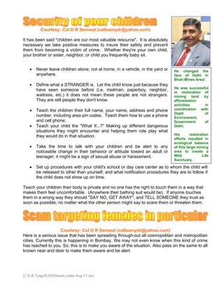 Courtesy: Col D R Semwal (callsamydr@yahoo.com)

It has been said "children are our most valuable resource". It is absolutely
necessary we take positive measures to insure their safety and prevent
them from becoming a victim of crime. Whether they're your own child,
your brother or sister, neighbor, or child you frequently baby sit.


   •   Never leave children alone; not at home, in a vehicle, in the yard or   He changed the
       anywhere.                                                               face of Delhi in
                                                                               Bhati Mines Area!
   •   Define what a STRANGER is. Let the child know just because they
                                                                               He was successful
       have seen someone before (i.e. mailman, paperboy, neighbor,
                                                                               in restoration of
       waitress, etc.) it does not mean these people are not strangers.        mining land by
       They are still people they don't know.                                  afforestation
                                                                               activities     in
   •   Teach the children their full name, your name, address and phone        coordination with
                                                                               Deptt          of
       number, including area pin codes. Teach them how to use a phone         Environment,
       and cell phone.                                                         Government     of
   •   Teach your child the "What If...?" Making up different dangerous        Delhi.
       situations they might encounter and helping them role play what
       they would do in that situation.                                        His       restoration
                                                                               efforts resulted in
                                                                               ecological balance
   •   Take the time to talk with your children and be alert to any            of this large mining
       noticeable change in their behavior or attitude toward an adult or      area to create a
       teenager; it might be a sign of sexual abuse or harassment.             Wild             Life
                                                                               Sanctuary.

   •   Set up procedures with your child's school or day care center as to whom the child will
       be released to other than yourself, and what notification procedures they are to follow if
       the child does not show up on time.

Teach your children their body is private and no one has the right to touch them in a way that
makes them feel uncomfortable. (Anywhere their bathing suit would be). If anyone touches
them in a wrong way they should "SAY NO, GET AWAY", and TELL SOMEONE they trust as
soon as possible, no matter what the other person might say to scare them or threaten them.




                     Courtesy: Col D R Semwal (callsamydr@yahoo.com)
Here is a serious issue that has been spreading through-out all cosmopolitan and metropolitan
cities. Currently this is happening in Bombay. We may not even know when this kind of crime
has reached to you. So, this is to make you aware of the situation. Also pass on the same to all
known near and dear to make them aware and be alert.




C:S B TyagiICISSNews Letter Aug 11.doc
 