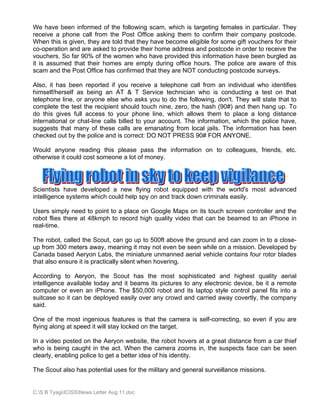 We have been informed of the following scam, which is targeting females in particular. They
receive a phone call from the Post Office asking them to confirm their company postcode.
When this is given, they are told that they have become eligible for some gift vouchers for their
co-operation and are asked to provide their home address and postcode in order to receive the
vouchers. So far 90% of the women who have provided this information have been burgled as
it is assumed that their homes are empty during office hours. The police are aware of this
scam and the Post Office has confirmed that they are NOT conducting postcode surveys.

Also, it has been reported if you receive a telephone call from an individual who identifies
himself/herself as being an AT & T Service technician who is conducting a test on that
telephone line, or anyone else who asks you to do the following, don't. They will state that to
complete the test the recipient should touch nine, zero, the hash (90#) and then hang up. To
do this gives full access to your phone line, which allows them to place a long distance
international or chat-line calls billed to your account. The information, which the police have,
suggests that many of these calls are emanating from local jails. The information has been
checked out by the police and is correct: DO NOT PRESS 90# FOR ANYONE.

Would anyone reading this please pass the information on to colleagues, friends, etc.
otherwise it could cost someone a lot of money.




Scientists have developed a new flying robot equipped with the world's most advanced
intelligence systems which could help spy on and track down criminals easily.

Users simply need to point to a place on Google Maps on its touch screen controller and the
robot flies there at 48kmph to record high quality video that can be beamed to an iPhone in
real-time.

The robot, called the Scout, can go up to 500ft above the ground and can zoom in to a close-
up from 300 meters away, meaning it may not even be seen while on a mission. Developed by
Canada based Aeryon Labs, the miniature unmanned aerial vehicle contains four rotor blades
that also ensure it is practically silent when hovering.

According to Aeryon, the Scout has the most sophisticated and highest quality aerial
intelligence available today and it beams its pictures to any electronic device, be it a remote
computer or even an iPhone. The $50,000 robot and its laptop style control panel fits into a
suitcase so it can be deployed easily over any crowd and carried away covertly, the company
said.

One of the most ingenious features is that the camera is self-correcting, so even if you are
flying along at speed it will stay locked on the target.

In a video posted on the Aeryon website, the robot hovers at a great distance from a car thief
who is being caught in the act. When the camera zooms in, the suspects face can be seen
clearly, enabling police to get a better idea of his identity.

The Scout also has potential uses for the military and general surveillance missions.


C:S B TyagiICISSNews Letter Aug 11.doc
 