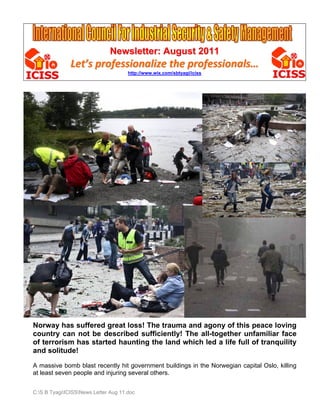 Newsletter: August 2011
               Let’s professionalize the professionals… 
                                      http://www.wix.com/sbtyagi/iciss




Norway has suffered great loss! The trauma and agony of this peace loving
country can not be described sufficiently! The all-together unfamiliar face
of terrorism has started haunting the land which led a life full of tranquility
and solitude!

A massive bomb blast recently hit government buildings in the Norwegian capital Oslo, killing
at least seven people and injuring several others.


C:S B TyagiICISSNews Letter Aug 11.doc
 