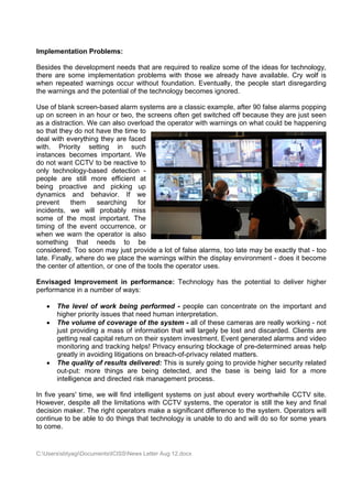 Impleme
      entation Problems:

Besides the develo
                 opment nee that ar required to realize some of t ideas fo technolo
                           eds        re       d        e        the        or       ogy,
there are some im
        e       mplementation problems with th hose we already hav availabl Cry wo is
                                                                 ve        le.      olf
when reppeated waarnings occ without foundatio Eventually, the p
                           cur        t        on.               people star disregard
                                                                           rt        ding
the warnings and th potentia of the tec
                  he       al         chnology becomes ignored.

Use of bl lank screenn-based alarm system are a cl
                                         ms         lassic exam
                                                              mple, after 90 false alarms popp  ping
up on sc creen in an hour or tw the screens often get switch off bec
                               wo,                 n          hed        cause they are just s
                                                                                   y           seen
as a distrraction. We can also overload t operato with war
                     e                   the       or         rnings on w
                                                                        what could be happen    ning
so that th do not have the t
         hey                    time to
deal with everything they are faced
         h                     e
with. P Priority se etting in such
instances becomes importan We
          s          s         nt.
do not wwant CCTV to be reac   ctive to
only tech hnology-baased detec  ction -
people a  are still m
                    more efficient at
being proactive a    and pickin up
                                ng
dynamics and b
          s         behavior. If we
prevent      them              g
                       searching     for
incidents we will probably miss
         s,                    y
some of the most importan The
         f           t         nt.
timing of the even occurren
          f         nt         nce, or
when we warn the operator is also
         e
somethin ng that needs t       to be
considere Too so may ju provide a lot of false alarms, too late m be exa
          ed.       oon        ust                                      may         actly that - too
         ally, where do we pla the warnings with the disp
late. Fina          e          ace                 hin        play enviro
                                                                        onment - does it beco  ome
the cente of attention, or one of the tools the oper
         er                    e                   rator uses.

Envisaged Improv  vement in performa
                           n       ance: Tec
                                           chnology h
                                                    has the po
                                                             otential to deliver hig
                                                                                   gher
performa
       ance in a nu
                  umber of w
                           ways:

      Th level o work be
         he         of           eing perfo
                                          ormed - pe  eople can concentrat on the important and
                                                                            te
       higgher priorit issues th need human inter
                     ty          hat                  rpretation.
      Th volume of covera of the system - all of thes cameras are really working - not
         he         e            age       e                     se         s        y
       jus providing a mass of informa
          st                               ation that w largely be lost and discarde Clients are
                                                      will                           ed.
       geetting real c
                     capital retu on their system in
                                 urn       r          nvestment. Event gen nerated alarms and viideo
       monitoring a tracking helps! Privacy ensuring block
                    and                                           kage of pre
                                                                            e-determin areas h
                                                                                     ned        help
       grreatly in avoiding litiga
                                 ations on b
                                           breach-of-pprivacy rela
                                                                 ated matterrs.
      Th quality of results delivered This is s
         he                      s         d:         surely going to provid higher security rela
                                                                  g        de                   ated
       ouut-put: more things are being detected and the base is being laid for a m
                                           g          d,         e                    d        more
       inttelligence a directe risk man
                     and         ed        nagement process.

In five ye
         ears' time, we will fin intelligent systems on just a
                               nd                   s           about every worthwhile CCTV s
                                                                           y                  site.
However despite a the limit
         r,        all         tations with CCTV sy
                                          h         ystems, the operator is still the key and f
                                                                 e        r         e         final
decision maker. Th right ope
                   he          erators ma a signif
                                         ake        ficant differ
                                                                rence to th system. Operators will
                                                                          he                 s
continue to be able to do thin that tec
                   e           ngs        chnology is unable to do and w do so fo some ye
                                                    s           o         will      or        ears
to come.


C:Userss
         sbtyagiDocum
                     mentsICISSNews Letter Aug 12.doc
                                           r          cx
 