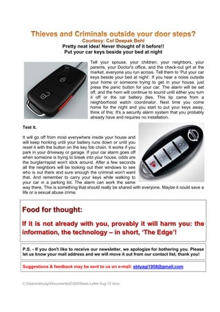 Courtes Col D
                                      sy:   Deepak Behl
                      Pretty n
                             neat idea Never t
                                     a!      thought o it befor
                                                     of       re!!
                       Put yo car ke besid your b at nig
                            our      eys     de     bed      ght

                                       Tell your spo   ouse, your children, your ne
                                                                 r         ,        eighbors, y your
                                       pareents, your Doctor's office, and the check--out girl at the
                                       mark everyo you run across. T them to ‘Put your car
                                            ket,       one       n        Tell       o          r
                                       keys beside yo bed at night’. If y hear a noise outs
                                            s          our                you                    side
                                       your home or someone trying to get in you house, just
                                            r                                        ur
                                       pres the panic button f your ca The ala
                                           ss                   for       ar.       arm will be set
                                       off, a the ho will con
                                            and       orn      ntinue to so
                                                                          ound until e
                                                                                     either you turn
                                       it of or the car batte
                                             ff                 ery dies. This tip c came from am
                                       neigghborhood watch co   oordinator. Next tim you co
                                                                                    me          ome
                                       hom for the night and you start to put you keys aw
                                          me                                         ur         way,
                                       think of this: It a securi alarm system that you proba
                                            k          t's       ity                 t           ably
                                       alrea have a require no instal
                                            ady        and     es          llation.

Test it.

It will go off from m
                    most every ywhere insi your ho
                                          ide        ouse and
will keep honking u
         p                     battery runs down or until you
                    until your b
reset it w the but
         with        tton on the key fob ch
                               e          hain. It works if you
park in yyour drivew or gara
                   way         age. If your car alarm goes off
                                          r         m
when som  meone is trying to bre into yo house, odds are
                                eak       our
the burglar/rapist wwon't stick around. AAfter a few seconds
all the neeighbors w be look
                    will       king out their window to see
                                                    ws
who is out there an sure en
                     nd        nough the criminal won't want
that. And remembe to carry your key while w
          d          er         y         ys        walking to
your car in a park  king lot. Th alarm c
                               he         can work t the same
way there This is s
          e.        something that should really be shared wit everyone. Maybe i could sav a
                                          d                     th             it        ve
          sexual abuse crime.
life or a s



Food for th
          hought
               t:
If it is not already with y
       s                  you, pr
                                rovably it will harm you: t
                                      y       l           the
inform mation, the technolo – in short ‘The Edge’!
              ,           ogy n       t,

P.S. - If you don't like to receive our newslette we apo
                                                er,    ologize for bothering you. Ple
                                                                 r          g         ease
let us knnow your m addre and we will mov it out fro our co
                  mail       ess       e        ve      om       ontact list, thank youu!

Suggest
      tions & fee
                edback ma be sent to us on e-mail: sb
                        ay      t                   btyagi1958
                                                             8@gmail.c
                                                                     com


C:Userss
         sbtyagiDocum
                     mentsICISSNews Letter Aug 12.doc
                                           r          cx
 