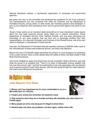 National Standards Institute a memb
                           e,     bership or
                                           rganization of comp
                                                     n       panies and governm
                                                                      d       ment
agencies
       s.

But gues who was on the c
        ss                    committee that develooped the g
                                                            guidelines for the X-r scanne
                                                                                 ray    ers?
The repr resentative from the compan
                   es                    nies that m
                                                   make the m
                                                            machines and the D  Departmen of
                                                                                        nt
Homelan Security among o
        nd         y,         others. In o
                                         other words the mac
                                                   s,       chines pass a test developed in
                                                                       sed              d,
part, by t compa
         the                  manufactur them an the government agency that wants to use
                   anies that m           re       nd                            t
them.

‘Russia T Today’ poin out an important detail bein left out of most ma
                     nts                            ng                   ainstream media rep ports
about th new bo
         he          ody scann ning devicces being rolled out in airpo orts everyw where: forrmer
Department of Homeland Se      ecurity Chhief, Micha Chertof who ha been ad
                                                   ael        ff,       as          dvocating this
technolog on any news p
          gy                  program th  hat will ha
                                                    ave him i persona
                                                               is       ally profitin from t
                                                                                    ng        their
implemen  ntation. As a Security Consultant and Cha
                    s          y                    airman of the Chertof Group, o of his m
                                                                        ff        one        main
clients is Rapiscan, a manufa
                     ,        acturer of th
                                          hese devicees.

Last year, the Depa
                  artment of Homeland Security a
                                      d          awarded contracts of US$160 m
                                                                    f        million eac to
                                                                                       ch
two manuufacturers of these ba
                             ack-scattering device one which was Ra
                                                 es,                apiscan.

Beyond t issue o Chertoff''s illegal ad
         the       of                 dvertising h product on news programs by pretend
                                                 his                                     ding
to be a p
        public serva there is some de
                   ant,               ebate about the safety of these new Back-
                                                           y                  -scatter X-Ray
Body Sca anning devvices.

One form intellige
        mer       ence agent and prese
                             t          ent-day security conssultant, Wa
                                                                       ayne Simmmons, says that
while the device is an excellent tool, "T
        e         s                     There is no dose of backscatte ionizing radiation that
                                                                        er
has ever been prov safe," a that he would pre to see only passengers wh are deem
        r         ven       and         e          efer     e                   ho         med
to be sus
        spicious go
                  oing throug these de
                            gh          evices, with the bulk going through the metal detect
                                                   h                                       tors,
with whic we've al become a
        ch         ll       accustome  ed.




John W
     Wayne's Five R
           s      Rules

1. Money can't buy happine but it’s more com
       y         y       ess      s        mfortable to cry in a
Mercede than on a bicycle
       es       n        e.
2. Forgiv your en
        ve      nemy but r
                         remember the basta
                                r         ard's name
                                                   e.
3. Help s
        someone w
                when they are in tro
                        y                              remember you when they're in
                                   ouble and they will r               n          n
trouble a
        again.
4. Many people ar alive only because it’s illegal to shoo them.
                re                                      ot
5. Alcohol does no solve any problem but th again, neither do milk.
                 ot                ms,    hen               oes




C:Userss
         sbtyagiDocum
                     mentsICISSNews Letter Aug 12.doc
                                           r          cx
 
