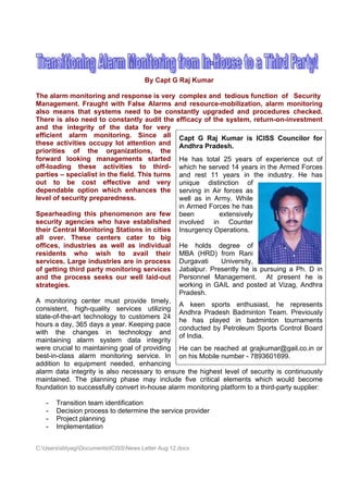By Capt G Ra Kumar
                                                  aj

The alar monitor
        rm          ring and r response is very co   omplex and tedious function of Secur
                                                                  d         s                     rity
Managem  ment. Fraught with False Alarms and resource
                              h                                  e-mobilizat tion, alarm monitor
                                                                                       m          ring
also me eans that systems need to b consta be        antly upgr  raded and procedures check
                                                                            d                    ked.
There is also need to constantly aud the efficacy of th system return-o
        s            d                    dit                    he        m,         on-investmment
and the integrity of the data for very
        e          y
efficient alarm monitorin     ng. Since all Ca G Raj Kumar is ICISS C
                                          e          apt                               Councilor for
these ac ctivities occupy lot attention and An       ndhra Prad  desh.
priorities of th
          s        he organ   nizations, the
forward looking managem        ments sta   arted He has tota 25 year of expe
                                                     e           al         rs         erience out of
off-loadiing these activiti
                    e           ies to t  third- wh  hich he ser rved 14 years in the A Armed For rces
parties – specialis in the fie This t
                    st          eld.       turns and rest 11 years in the indu
                                                                            n          ustry. He has
out to be cos effectiv
                   st           ve and very unique dist           tinction o of
dependa  able optio which enhances the serving in Air forces a
                   on                     s                                 as
level of ssecurity p
                   preparedne  ess.                we as in A
                                                     ell         Army. Whil  le
                                                   in Armed For   rces he haas
Spearhe eading this phenom
                    s         menon are few be
                                          e          een           extensivelly
security agencies who hav establis
                   s           ve           shed inv volved in Counte
                                                                 n           er
their Cen ntral Moniitoring Staations in ccities Ins  surgency O Operations. .
all over These centers cater to big
         r.
offices, industries as well as individual He holds degree o
                    s                                e                       of
resident ts who wish to avail their MB (HRD) from Ran
                              o                       BA                     ni
services Large in
        s.         ndustries a in pro
                                are       ocess Du   urgavati       University
                                                                             y,
of gettin third pa
        ng          arty monitoring serv   vices Jabalpur. Pre    esently he is pursuin a Ph. D in
                                                                            e           ng
and the process seeks our well laid        d-out Pe  ersonnel M  Manageme   ent. At p  present he is
                                                                                                  e
strategiees.                                       woorking in G GAIL and p posted at V Vizag, And
                                                                                                 dhra
                                                   Praadesh.
A monito  oring centter must provide tim   mely,
                                                   A keen sp     ports enth husiast, he represe   ents
consistennt, high-qquality ser  rvices utilizing
                                                   Anndhra Prad  desh Badm minton Tea  am. Previously
state-of-t
         the-art technology to customer 24
                               o           rs
                                                   he has pla
                                                     e           ayed in b   badminton tourname   ents
hours a dday, 365 days a year Keeping pace
                               r.
                                                   conducted by Petroleum Sports Control Bo
                                                                  y                              oard
with the change
         e          es in technology and
                                                   of India.
maintaini ing alarm system data inte
                   m                       egrity
were crucial to mai intaining go of prov
                                oal       viding He can be re
                                                     e            eached at grajkumar  r@gail.co.in or
                                                                                                  n
best-in-class alarm monitori
                   m            ing service In on his Mobile number - 78936016
                                           e.                    e                     699.
addition to equipm ment need   ded, enhan  ncing
alarm da integrity is also n
         ata        y          necessary to ensure the highes level of security is continuously
                                                                  st                    s
maintaine The p
          ed.      planning phase may include f
                                          y           five critica elements which w
                                                                 al          s         would beco ome
foundatio to succe
         on         essfully connvert in-house alarm monitoring platform t a third-p
                                                                 g           to        party suppli
                                                                                                  ier:

   -    ransition te
       Tr          eam identifi
                              ication
   -   Deecision pro
                   ocess to de
                             etermine th service p
                                       he        provider
   -   Pr
        roject plannning
   -   Im
        mplementat  tion


C:Userss
         sbtyagiDocum
                     mentsICISSNews Letter Aug 12.doc
                                           r          cx
 