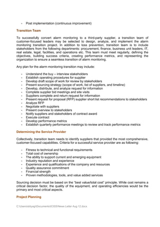 -   Post implementation (continuous improvement)

Transition Team

To successfully convert alarm monitoring to a third-party supplier, a transition team of
customer-focused leaders may be selected to design, analyze, and implement the alarm
monitoring transition project. In addition to loss prevention, transition team is to include
stakeholders from the following departments: procurement, finance, business unit leaders, IT,
real estate, legal, facilities, and operations etc. This team must meet regularly, defining the
objectives, building success criteria, creating performance metrics, and representing the
organization to ensure a seamless transition of alarm monitoring.

Any plan for the alarm monitoring transition may include:

   -   Understand the buy – interview stakeholders
   -   Establish operating procedures for supplier
   -   Develop draft scope of work for review by stakeholders
   -   Present sourcing strategy (scope of work, list of suppliers, and timeline)
   -   Develop, distribute, and analyze request for information
   -   Complete supplier bid meetings and site visits
   -   Suppliers complete and return request for information
   -   Present request for proposal (RFP) supplier short list recommendations to stakeholders
   -   Analyze RFP
   -   Negotiate with suppliers
   -   Present overview to stakeholders
   -   Notify suppliers and stakeholders of contract award
   -   Execute contract
   -   Develop performance metrics
   -   Establish quarterly performance meetings to review and track performance metrics

Determining the Service Provider

Collectively, transition team needs to identify suppliers that provided the most comprehensive,
customer-focused capabilities. Criteria for a successful service provider are as following:

   -   Fitness to technical and functional requirements
   -   Total cost of ownership
   -   The ability to support current and emerging equipment
   -   Industry reputation and experience
   -   Experience and qualifications of the company and resources
   -   Quality assurance commitment
   -   Financial strength
   -   Proven methodologies, tools, and value added services

Sourcing decision must be based on the “best value/total cost” principle. While cost remains a
critical decision factor, the quality of the equipment, and operating efficiencies would be the
primary and most critical aspects.

Project Planning

C:UserssbtyagiDocumentsICISSNews Letter Aug 12.docx
 